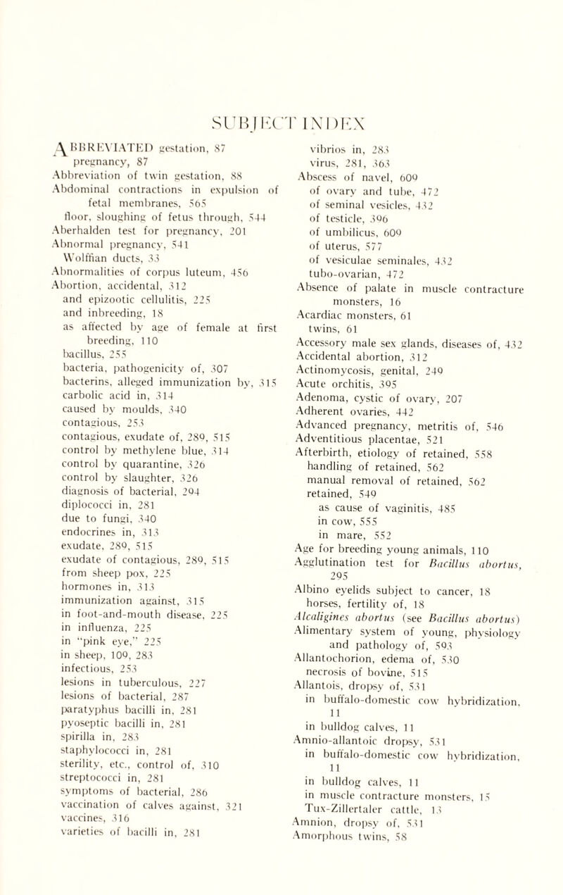 SUBIIiCT INI) EX ^BBRKYIATED gestation, 87 pregnancy, 87 Abbreviation of twin gestation, 88 Abdominal contractions in expulsion of fetal membranes, 565 floor, sloughing of fetus through, 544 Aberhalden test for pregnancy, 201 Abnormal pregnancy, 541 Wolffian ducts, 33 Abnormalities of corpus luteum, 45o Abortion, accidental, 312 and epizootic cellulitis, 225 and inbreeding, 18 as affected by age of female at first breeding, 110 bacillus, 255 bacteria, pathogenicity of, 307 bacterins, alleged immunization by, 315 carbolic acid in, 314 caused by moulds, 340 contagious, 253 contagious, exudate of, 289, 515 control by methylene blue, 314 control by quarantine, 320 control by slaughter, 326 diagnosis of bacterial, 294 diplococci in, 281 due to fungi, 340 endocrines in, 313 exudate, 289, 515 exudate of contagious, 289, 515 from sheep pox, 225 hormones in, 313 immunization against, 315 in foot-and-mouth disease, 225 in influenza, 225 in “pink eye,” 225 in sheep, 100, 283 infectious, 253 lesions in tuberculous, 227 lesions of bacterial, 287 paratyphus bacilli in, 281 pyoseptic bacilli in, 281 spirilla in, 283 staphylococci in, 281 sterility, etc., control of, 310 streptococci in, 281 symptoms of bacterial, 286 vaccination of calves against, 321 vaccines, 316 varieties of bacilli in, 281 vibrios in, 283 virus, 281, 363 Abscess of navel, 609 of ovary and tube, 472 of seminal vesicles, 432 of testicle, 396 of umbilicus, 609 of uterus, 577 of vesiculae seminales, 432 tubo-ovarian, 472 Absence of palate in muscle contracture monsters, 16 Acardiac monsters, 61 twins, 61 Accessory male sex glands, diseases of, 432 Accidental abortion, 312 Actinomycosis, genital, 249 Acute orchitis, 395 Adenoma, cystic of ovary, 207 Adherent ovaries, 442 Advanced pregnancy, metritis of, 546 Adventitious placentae, 521 Afterbirth, etiology of retained, 558 handling of retained, 562 manual removal of retained, 562 retained, 549 as cause of vaginitis, 485 in cow, 555 in mare, 552 Age for breeding young animals, 110 Agglutination test for Bacillus abortus, 295 Albino eyelids subject to cancer, 18 horses, fertility of, 18 Alcaligines abortus (see Bacillus abortus) Alimentary system of young, physiology and pathology of, .593 Allantochorion, edema of, 530 necrosis of bovine, 515 Allantois, dropsy of, 531 in buffalo-domestic cow hybridization, 11 in bulldog calves, 11 Amnio-allantoic dropsy, 531 in buffalo-domestic cow hybridization, 11 in bulldog calves, 11 in muscle contracture monsters, 15 Tux-Zillertaler cattle, 13 Amnion, dropsy of, 531 Amorphous twins, 58