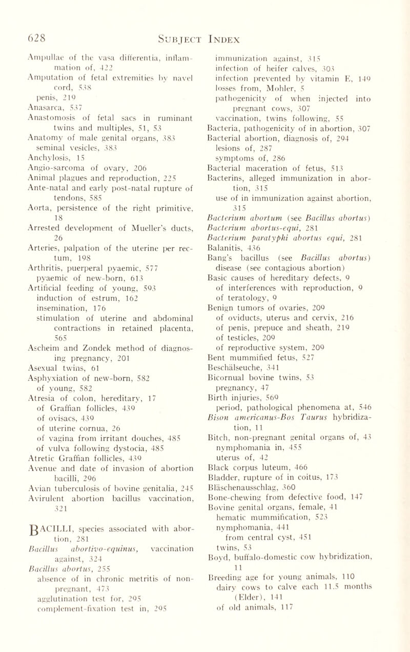 Ampullae of the vasa differentia, inflam¬ mation of, 422 Amputation of fetal extremities by navel cord, 538 penis, 210 Anasarca, 537 Anastomosis of fetal sacs in ruminant twins and multiples, 51, 53 Anatomy of male genital organs, 383 seminal vesicles, 383 Anchylosis, 15 Angio-sarcoma of ovary, 206 Animal plagues and reproduction, 225 Ante-natal and early post-natal rupture of tendons, 585 Aorta, persistence of the right primitive, 18 Arrested development of Mueller’s ducts, 26 Arteries, palpation of the uterine per rec¬ tum, 108 Arthritis, puerperal pyaemic, 577 pyaemic of new-born, 613 Artificial feeding of young, 503 induction of estrum, 162 insemination, 176 stimulation of uterine and abdominal contractions in retained placenta, 565 Ascheim and Zondek method of diagnos¬ ing pregnancy, 201 Asexual twins, 61 Asphyxiation of new-born, 582 of young, 582 Atresia of colon, hereditary, 17 of Graffian follicles, 430 of ovisacs, 430 of uterine cornua, 26 of vagina from irritant douches, 485 of vulva following dystocia, 485 Atretic Graffian follicles, 430 Avenue and date of invasion of abortion bacilli, 206 Avian tuberculosis of bovine genitalia, 245 Avirulent abortion bacillus vaccination, 321 jRACILLI, species associated with abor¬ tion. 281 Bacillus aborlivo-equinus, vaccination against, 324 Bacillus abortus, 255 absence of in chronic metritis of non¬ pregnant, 473 agglutination test for, 205 complement-fixation test in, 205 immunization against, 315 infection of heifer calves, 303 infection prevented by vitamin E, 140 losses from, Mohler, 5 pathogenicity of when injected into pregnant cows, 307 vaccination, twins following, 55 Bacteria, pathogenicity of in abortion, 307 Bacterial abortion, diagnosis of, 204 lesions of, 287 symptoms of, 286 Bacterial maceration of fetus, 513 Bacterins, alleged immunization in abor¬ tion, 315 use of in immunization against abortion, 315 Bacterium abortion (see Bacillus abortus) Bacterium abortus-equi, 281 Bacterium paratyphi abortus equi, 281 Balanitis, 436 Bang’s bacillus (see Bacillus abortus) disease (see contagious abortion) Basic causes of hereditary defects, 0 of interferences with reproduction, 0 of teratology, 0 Benign tumors of ovaries, 206 of oviducts, uterus and cervix, 216 of penis, prepuce and sheath, 216 of testicles, 206 of reproductive system, 206 Bent mummified fetus, 527 Beschiilseuche, 341 Bicornual bovine twins, 53 pregnancy, 47 Birth injuries, 566 period, pathological phenomena at, 546 Bison americanus-Bos Taurus hybridiza¬ tion, 11 Bitch, non-pregnant genital organs of, 43 nymphomania in, 455 uterus of, 42 Black corpus luteum, 466 Bladder, rupture of in coitus, 173 Blaschenausschlag, 360 Bone-chewing from defective food, 147 Bovine genital organs, female, 41 hematic mummification, 523 nymphomania, 441 from central cyst, 451 twins, 53 Boyd, buffalo-domestic cow hybridization, 11 Breeding age for young animals, 110 dairy cows to calve each 11.5 months (Elder), 141 of old animals, 117