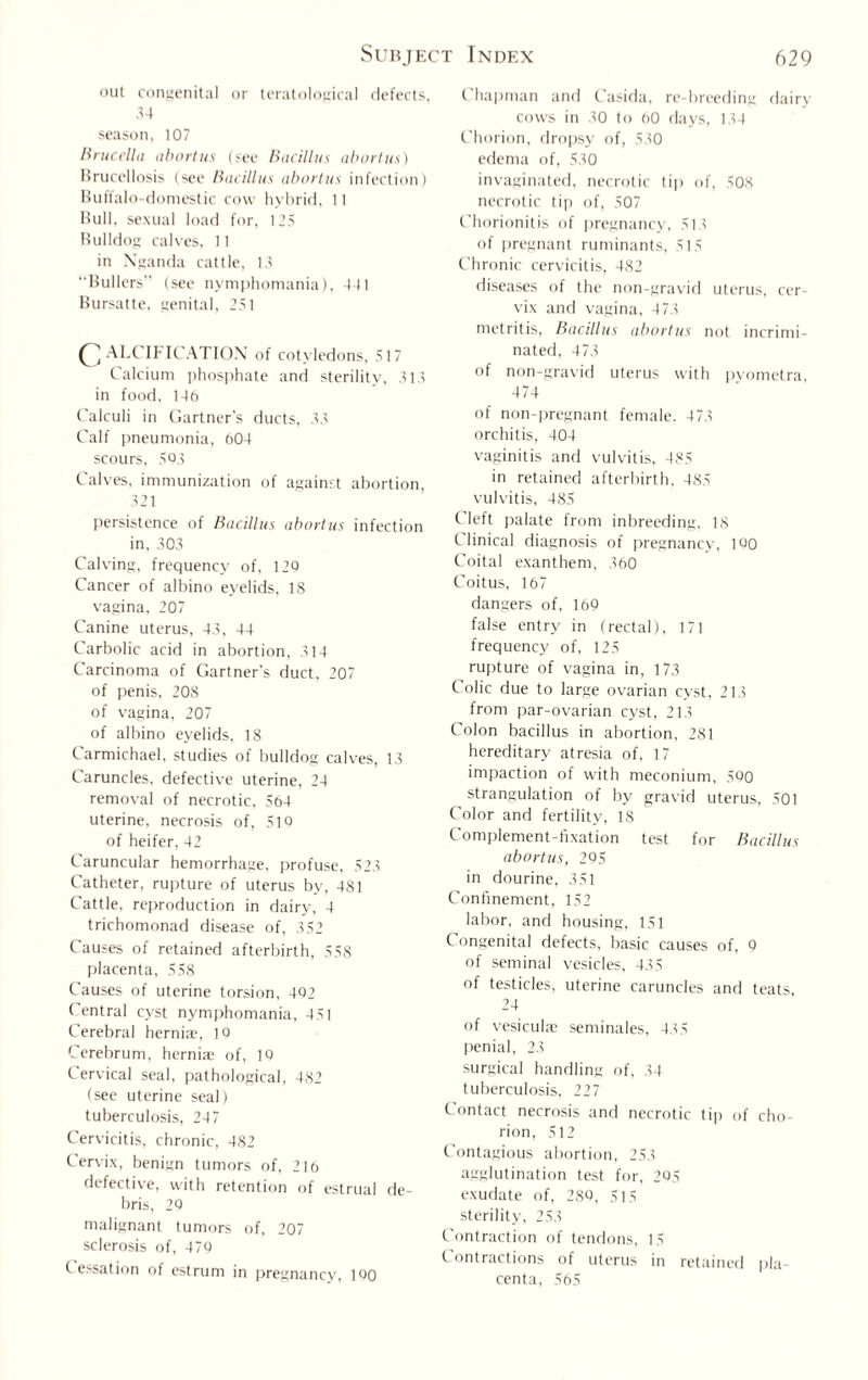 out congenital or teratological defects, 34 season, 107 Brucella abortus (see Bacillus abortus) Brucellosis (see Bacillus abortus infection) Buffalo-domestic cow hybrid, 11 Bull, sexual load for, 125 Bulldog calves, 11 in Nganda cattle, 13 Bullers (see nymphomania), 441 Bursatte, genital, 251 C ALCIFICATION of cotyledons, 517 Calcium phosphate and sterility, 313 in food, 146 Calculi in Gartner's ducts, 33 Calf pneumonia, 604 scours, 503 Calves, immunization of against abortion, 321 persistence of Bacillus abortus infection in, 303 Calving, frequency of, 120 Cancer of albino eyelids, 18 vagina, 207 Canine uterus, 43, 44 Carbolic acid in abortion, 314 Carcinoma of Gartner’s duct, 207 of penis, 208 of vagina, 207 of albino eyelids, 18 Carmichael, studies of bulldog calves, 13 Caruncles, defective uterine, 24 removal of necrotic, 564 uterine, necrosis of, 510 of heifer, 42 Caruncular hemorrhage, profuse, 523 Catheter, rupture of uterus by, 481 Cattle, reproduction in dairy, 4 trichomonad disease of, 352 Causes of retained afterbirth, 558 placenta, 558 Causes of uterine torsion, 402 Central cyst nymphomania, 451 Cerebral herniae, 10 Cerebrum, herniae of, 10 Cervical seal, pathological, 482 (see uterine seal) tuberculosis, 247 Cervicitis, chronic, 482 Cervix, benign tumors of, 216 defective, with retention of estrual de¬ bris, 20 malignant tumors of, 207 sclerosis of, 470 Cessation of estrum in pregnancy, 100 Chapman and Casida, re-breeding dairy cows in 30 to 60 days, 134 Chorion, dropsy of, 530 edema of, 530 invaginated, necrotic tip of, 508 necrotic tip of, 507 Chorionitis of pregnancy, 513 of pregnant ruminants, 515 Chronic cervicitis, 482 diseases of the non-gravid uterus, cer¬ vix and vagina, 473 metritis, Bacillus abortus not incrimi¬ nated, 473 of non-gravid uterus with pyometra, 474 of non-pregnant female. 473 orchitis, 404 vaginitis and vulvitis, 485 in retained afterbirth. 485 vulvitis, 485 Cleft palate from inbreeding. 18 Clinical diagnosis of pregnancy, 1Q0 Coital exanthem, 360 Coitus, 167 dangers of, 169 false entry in (rectal), 171 frequency of, 125 rupture of vagina in, 173 Colic due to large ovarian cyst, 213 from par-ovarian cyst, 213 Colon bacillus in abortion, 281 hereditary atresia of, 17 impaction of with meconium, 590 strangulation of by gravid uterus, 501 Color and fertility, 18 Complement-fixation test for Bacillus abortus, 295 in dourine, 351 Confinement, 152 labor, and housing, 151 Congenital defects, basic causes of, 9 of seminal vesicles, 435 of testicles, uterine caruncles and teats 24 of vesiculae seminales, 435 penial, 23 surgical handling of, 34 tuberculosis, 227 Contact necrosis and necrotic tip of cho¬ rion, 512 Contagious abortion, 253 agglutination test for, 295 exudate of, 28Q, 515 sterility, 253 Contraction of tendons, 15 Contractions of uterus in retained pla¬ centa, 565