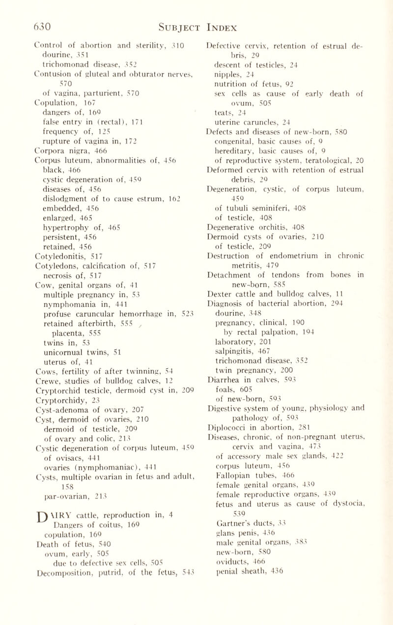 Control of abortion and sterility, 310 dourine, 351 trichomonad disease, .152 Contusion of gluteal and obturator nerves, 570 of vagina, parturient, 570 Copulation, 167 dangers of, 160 false entry in (rectal), 171 frequency of, 125 rupture of vagina in, 172 Corpora nigra, 466 Corpus luteum, abnormalities of, 456 black, 466 cystic degeneration of, 450 diseases of, 456 dislodgment of to cause estrurn, 162 embedded, 456 enlarged, 465 hypertrophy of, 465 persistent, 456 retained, 456 Cotyledonitis, 517 Cotyledons, calcification of, 517 necrosis of, 517 Cow, genital organs of, 41 multiple pregnancy in, 53 nymphomania in, 441 profuse caruncular hemorrhage in, 523 retained afterbirth, 555 , placenta, 555 twins in, 53 unicomual twins, 51 uterus of, 41 Cows, fertility of after twinning, 54 Crewe, studies of bulldog calves, 12 Cryptorchid testicle, dermoid cyst in, 200 Cryptorchidy, 23 Cyst-adenoma of ovary, 207 Cyst, dermoid of ovaries, 210 dermoid of testicle, 200 of ovary and colic, 213 Cystic degeneration of corpus luteum, 450 of ovisacs, 441 ovaries (nymphomaniac), 441 Cysts, multiple ovarian in fetus and adult, 158 par-ovarian, 213 D \1RY cattle, reproduction in, 4 Dangers of coitus, 160 copulation, 160 Death of fetus, 540 ovum, early, 505 due to defective sex cells, 505 Decomposition, putrid, of the fetus, 543 Defective cervix, retention of estrual de¬ bris, 20 descent of testicles, 24 nipples, 24 nutrition of fetus, 02 sex cells as cause of early death of ovum, 505 teats, 24 uterine caruncles, 24 Defects and diseases of new-born, 580 congenital, basic causes of, 0 hereditary, basic causes of, 0 of reproductive system, teratological, 20 Deformed cervix with retention of estrual debris, 20 Degeneration, cystic, of corpus luteum, 450 of tubuli seminiferi, 408 of testicle, 408 Degenerative orchitis, 408 Dermoid cysts of ovaries, 210 of testicle, 200 Destruction of endometrium in chronic metritis, 479 Detachment of tendons from bones in new-born, 585 Dexter cattle and bulldog calves, 11 Diagnosis of bacterial abortion, 204 dourine, 348 pregnancy, clinical. 1Q0 by rectal palpation, 104 laboratory, 201 salpingitis, 467 trichomonad disease, 352 twin pregnancy, 200 Diarrhea in calves, 503 foals, 605 of new-born, 593 Digestive system of young, physiology and pathology of, 593 Diplococci in abortion, 281 Diseases, chronic, of non-pregnant uterus, cervix and vagina, 473 of accessory male sex glands, 422 corpus luteum, 456 Fallopian tubes, 466 female genital organs, 430 female reproductive organs, 430 fetus and uterus as cause of dystocia, 530 Gartner's ducts, 33 glans penis, 436 male genital organs, 383 new-born, 580 oviducts, 466 penial sheath, 436