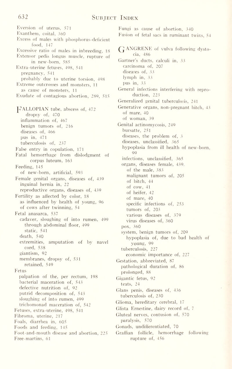 Eversion of uterus, 571 Exantheni, coital. 560 Excess of males with phosphorus-deficient food, 147 Excessive ratio of males in inbreeding, 18 Extensor pedis longus muscle, rupture of in new-born, 585 Extra-uterine fetuses, 408, 541 pregnancy, 541 probably due to uterine torsion, 408 Extreme outcrosses and monsters, 11 as cause of monsters, 11 Exudate of contagious abortion, 280, 515 Jh'ALLOPIAN tube, abscess of, 472 dropsy of, 470 inflammation of, 467 benign tumors of, 216 diseases of, 466 pus in, 471 tuberculosis of, 287 False entry in copulation, 171 Fatal hemorrhage from dislodgment of corpus luteum, 163 Feeding, 145 of new-born, artificial, 503 Female genital organs, diseases of, 430 inguinal hernia in, 22 reproductive organs, diseases of, 430 Fertility as affected by color, 18 as influenced by health of young, 06 of cows after twinning, 54 Fetal anasarca, 537 cadaver, sloughing of into rumen, 400 through abdominal floor, 400 static, 541 death, 540 extremities, amputation of by navel cord, 538 giantism, 02 memhranes, dropsy of, 531 retained, 540 Fetus palpation of the, per rectum, 108 bacterial maceration of, 543 defective nutrition of, 02 putrid decomposition of, 543 sloughing of into rumen, 400 trichomonad maceration of, 542 Fetuses, extra-uterine, 408, 541 Fibroma, uterine, 217 F'oals, diarrhea in, 605 F'oods and feeding, 145 Foot-and-mouth disease and abortion, 225 F'ree-martins, 61 Fungi as cause of abortion, 340 Fusion of fetal sacs in ruminant twins, 54 ^jANURENE of vulva following dysto¬ cia, 486 Gartner's ducts, calculi in, 33 carcinoma of, 207 diseases of, 33 lymph in, 38 pus in, 33 General infections interfering with repro¬ duction, 223 Generalized genital tuberculosis, 241 Generative organs, non-pregnant bitch, 43 of mare, 40 of woman, 30 Genital actinomycosis, 240 bursatte, 251 diseases, the problem of, 3 diseases, unclassified, 365 hypoplasia from ill health of new-born, 00 infections, unclassified, 365 organs, diseases female, 430. of the male, 383 malignant tumors of, 205 of bitch, 44 of cow, 41 of heifer, 42 of mare, 40 specific infections of, 253 tumors of, 203 various diseases of, 370 virus diseases of, 360 pox, 360 system, benign tumors of, 200 hypoplasia of, due to bad health of young, 00 tuberculosis, 227 economic importance of, 227 Gestation, abbreviated, 87 pathological duration of, 86 prolonged, 88 Gigantic fetus, 02 teats, 24 Gians penis, diseases of, 436 tuberculosis of, 230 Glioma, hereditary cerebral, 17 Glista Ernestine, dairy record of, 7 Gluteal nerves, contusion of, 570 paralysis, 570 Gonads, undifferentiated, 70 Graffian follicle, hemorrhage following rupture of, 456