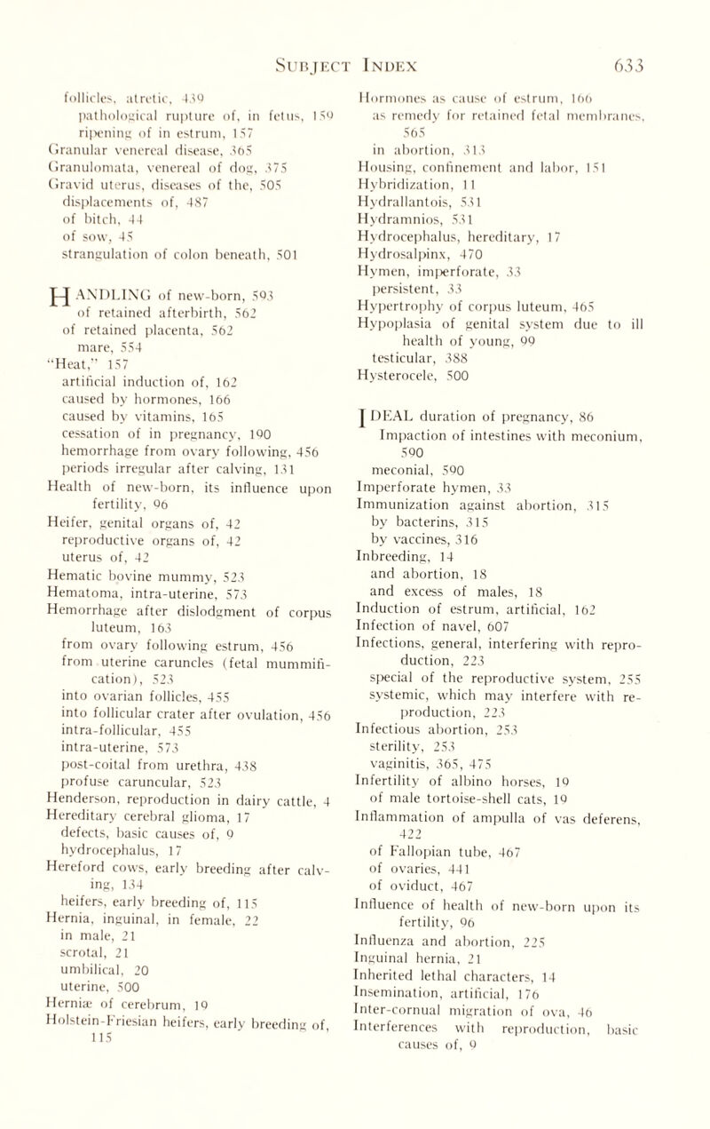 follicles, atretic, 439 pathological rupture of, in fetus, 159 ripening of in estrum, 157 Granular venereal disease, 565 Granulomata, venereal of dog, 375 Gravid uterus, diseases of the, 505 displacements of, 487 of hitch, 44 of sow, 45 strangulation of colon beneath, 501 H AXDLING of new-born, 593 of retained afterbirth, 562 of retained placenta, 562 mare, 554 Heat,” 157 artificial induction of, 162 caused by hormones, 166 caused by vitamins, 165 cessation of in pregnancy, 190 hemorrhage from ovary following, 456 periods irregular after calving, 131 Health of new-born, its influence upon fertility, 96 Heifer, genital organs of, 42 reproductive organs of, 42 uterus of, 42 Hematic bovine mummy, 523 Hematoma, intra-uterine, 573 Hemorrhage after dislodgment of corpus luteum, 163 from ovary following estrum, 456 from uterine caruncles (fetal mummifi¬ cation), 523 into ovarian follicles, 455 into follicular crater after ovulation, 456 intra-follicular, 455 intra-uterine, 573 post-coital from urethra, 438 profuse caruncular, 523 Henderson, reproduction in dairy cattle, 4 Hereditary cerebral glioma, 17 defects, basic causes of, 9 hydrocephalus, 17 Hereford cows, early breeding after calv¬ ing, 134 heifers, early breeding of, 115 Hernia, inguinal, in female, 22 in male, 21 scrotal, 21 umbilical, 20 uterine, 500 Hernia; of cerebrum, 10 Holstein-Friesian heifers, early breeding of 115 Hormones as cause of estrum, 166 as remedy for retained fetal membranes, 565 in abortion, 313 Housing, confinement and labor, 151 Hybridization, 11 Hydrallantois, 531 Hydramnios, 531 Hydrocephalus, hereditary, 17 Hydrosalpinx, 470 Hymen, imperforate, 33 persistent, 33 Hypertrophy of corpus luteum, 465 Hypoplasia of genital system due to ill health of young, 99 testicular, 388 Hysterocele, 500 T DEAL duration of pregnancy, 86 Impaction of intestines with meconium, 590 meconial, 590 Imperforate hymen, 33 Immunization against abortion, 315 by bacterins, 315 by vaccines, 316 Inbreeding, 14 and abortion, 18 and excess of males, 18 Induction of estrum, artificial, 162 Infection of navel, 607 Infections, general, interfering with repro¬ duction, 223 special of the reproductive system, 255 systemic, which may interfere with re¬ production, 223 Infectious abortion, 253 sterility, 253 vaginitis, 365, 475 Infertility of albino horses, 19 of male tortoise-shell cats, 19 Inflammation of ampulla of vas deferens, 422 of Fallopian tube, 467 of ovaries, 441 of oviduct, 467 Influence of health of new-born upon its fertility, 96 Influenza and abortion, 225 Inguinal hernia, 21 Inherited lethal characters, 14 Insemination, artificial, 176 Inter-cornual migration of ova, 46 Interferences with reproduction, basic causes of, Q