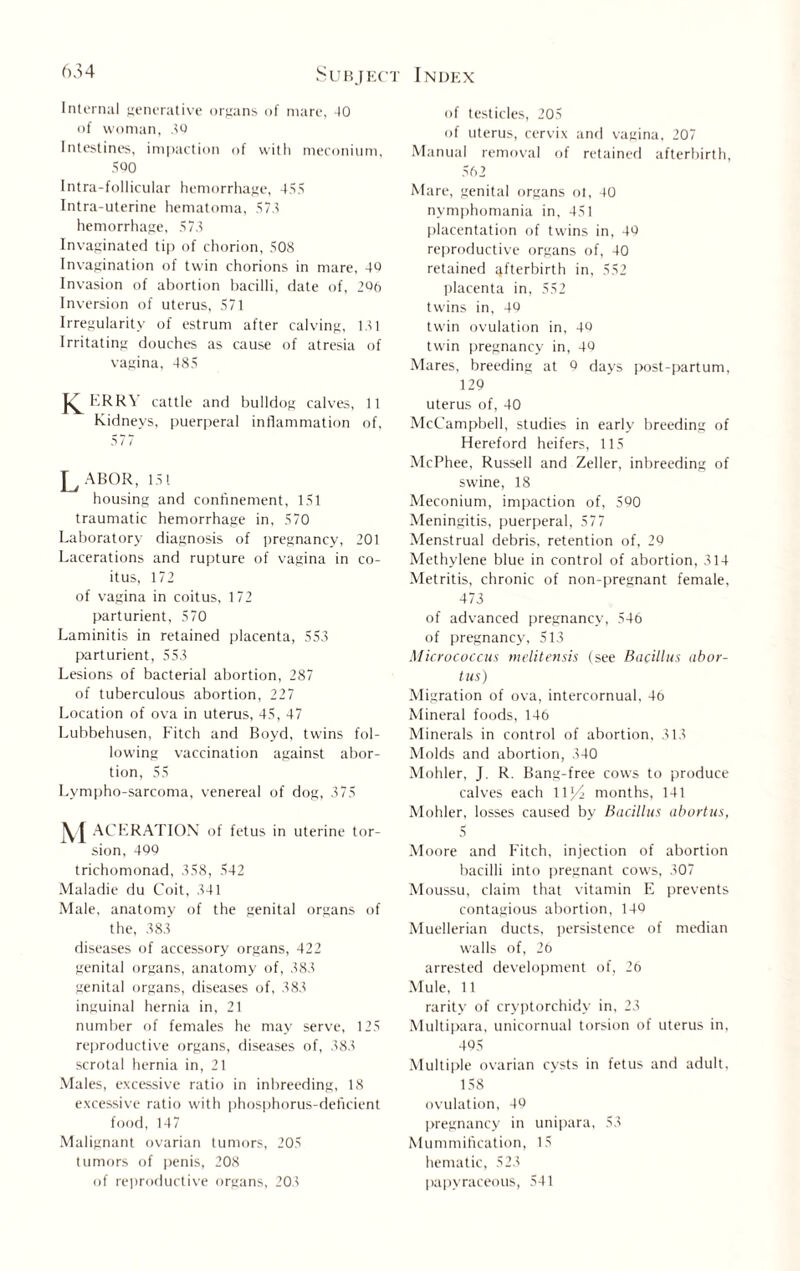Internal generative organs of mare, 40 of woman, 40 Intestines, impaction of with meconium, 500 Intra-follicular hemorrhage, 455 Intra-uterine hematoma, 573 hemorrhage, 573 Invaginated tip of chorion, 508 Invagination of twin chorions in mare, 40 Invasion of abortion bacilli, date of, 206 Inversion of uterus, 571 Irregularity of estrum after calving, 131 Irritating douches as cause of atresia of vagina, 485 J^ERRY cattle and bulldog calves, 11 Kidneys, puerperal inflammation of, 577 Labor, 151 housing and confinement, 151 traumatic hemorrhage in, 570 Laboratory diagnosis of pregnancy, 201 Lacerations and rupture of vagina in co¬ itus, 172 of vagina in coitus, 172 parturient, 570 Laminitis in retained placenta, 553 parturient, 553 Lesions of bacterial abortion, 287 of tuberculous abortion, 227 Location of ova in uterus, 45, 47 Lubbehusen, Fitch and Boyd, twins fol¬ lowing vaccination against abor¬ tion, 55 Lympho-sarcoma, venereal of dog, 375 ACERATION of fetus in uterine tor¬ sion, 499 trichomonad, 358, 542 Maladie du Coit, 341 Male, anatomy of the genital organs of the, 383 diseases of accessory organs, 422 genital organs, anatomy of, 383 genital organs, diseases of, 383 inguinal hernia in, 21 number of females he may serve, 125 reproductive organs, diseases of, 383 scrotal hernia in, 21 Males, excessive ratio in inbreeding, 18 excessive ratio with phosphorus-deficient food, 147 Malignant ovarian tumors, 205 tumors of penis, 208 of reproductive organs, 203 of testicles, 205 of uterus, cervix and vagina, 207 Manual removal of retained afterbirth, 562 Mare, genital organs ot, 40 nymphomania in, 451 placentation of twins in, 49 reproductive organs of, 40 retained afterbirth in, 552 placenta in, 552 twins in, 40 twin ovulation in, 4Q twin pregnancy in, 40 Mares, breeding at 9 days post-partum, 129 uterus of, 40 McCampbell, studies in early breeding of Hereford heifers, 115 McPhee, Russell and Zeller, inbreeding of swine, 18 Meconium, impaction of, 590 Meningitis, puerperal, 577 Menstrual debris, retention of, 29 Methylene blue in control of abortion, 314 Metritis, chronic of non-pregnant female, 473 of advanced pregnancy, 546 of pregnancy, 513 Micrococcus melitensis (see Bacillus abor¬ tus) Migration of ova, intercornual, 46 Mineral foods, 146 Minerals in control of abortion, 313 Molds and abortion, 340 Mohler, J. R. Bang-free cows to produce calves each llj/i months, 141 Mohler, losses caused by Bacillus abortus, 5 Moore and Fitch, injection of abortion bacilli into pregnant cows, 307 Moussu, claim that vitamin E prevents contagious abortion, 140 Muellerian ducts, persistence of median walls of, 26 arrested development of, 26 Mule, 11 rarity of cryptorchidy in, 23 Multipara, unicornual torsion of uterus in, 495 Multiple ovarian cysts in fetus and adult, 158 ovulation, 49 pregnancy in unipara, 53 Mummification, 15 hematic, 523 papyraceous, 541