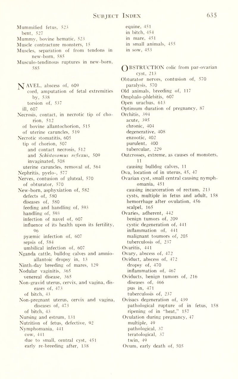 Mummified fetus, 52.' bent, 527 Mummy, bovine hematic, 523 Muscle contracture monsters, 15 Muscles, separation of from tendons in new-born, 585 Musculo-tendinous ruptures in new-born, 585 N AYEL, abscess of, 609 cord, amputation of fetal extremities by, 538 torsion of, 537 ill, 607 Necrosis, contact, in necrotic tip of cho¬ rion. 512 of bovine allantochorion, 515 of uterine caruncles, 519 Necrotic stomatitis, 605 tip of chorion, 507 and contact necrosis, 512 and Schistosomus reflexus, 50Q invaginated, 508 uterine caruncles, removal of, 564 Nephritis, pyelo-, 577 Nerves, contusion of gluteal, 570 of obturator, 570 New-born, asphyxiation of, 582 defects of, 580 diseases of, 580 feeding and handling of, 593 handling of, 593 infection of navel of, 607 influence of its health upon its fertility, 96 pyaemic infection of, 607 sepsis of, 584 umbilical infection of, 607 Nganda cattle, bulldog calves and amnio- allantoic dropsy in, 13 Ninth-day breeding of mares, 129 Nodular vaginitis, 365 venereal disease, 365 Non-gravid uterus, cervix, and vagina, dis¬ eases of, 473 of bitch, 43 Non-pregnant uterus, cervix and vagina, diseases of, 473 of bitch, 43 Nursing and estrum, 131 Nutrition of fetus, defective, 92 Nymphomania, 441 cow, 441 due to small, central cyst, 451 early re-breeding after, 138 equine, 451 in bitch, 454 in mare, 451 in small animals, 455 in sow, 453 Q BSTRUCTION colic from par-ovarian cyst, 213 Obturator nerves, contusion of, 570 paralysis, 570 Old animals, breeding of, 117 Omphalo-phlebitis, 607 Open urachus, 613 Optimum duration of pregnancy, 87 Orchitis, 394 acute, 395 chronic, 404 degenerative, 408 enzootic, 402 purulent, 400 tubercular, 220 Outcrosses, extreme, as causes of monsters, 11 causing bulldog calves, 11 Ova, location of in uterus, 45, 47 Ovarian cyst, small central causing nymph¬ omania, 451 causing incarceration of rectum, 213 cysts, multiple in fetus and adult, 158 hemorrhage after ovulation, 456 scalpel, 165 Ovaries, adherent, 442 benign tumors of, 209 cystic degeneration of, 441 inflammation of, 441 malignant toumors of, 205 tuberculosis of, 237 Ovaritis, 441 Ovary, abscess of, 472 Oviduct, abscess of, 472 dropsy of, 470 inflammation of, 467 Oviducts, benign tumors of, 216 diseases of, 466 pus in, 471 tuberculosis of, 237 Ovisacs degeneration of, 439 pathological rupture of in fetus, 158 ripening of in “heat,” 157 Ovulation during pregnancy, 47 multiple, 49 pathological, 37 teratological, 37 twin, 49 Ovum, early death of, 505