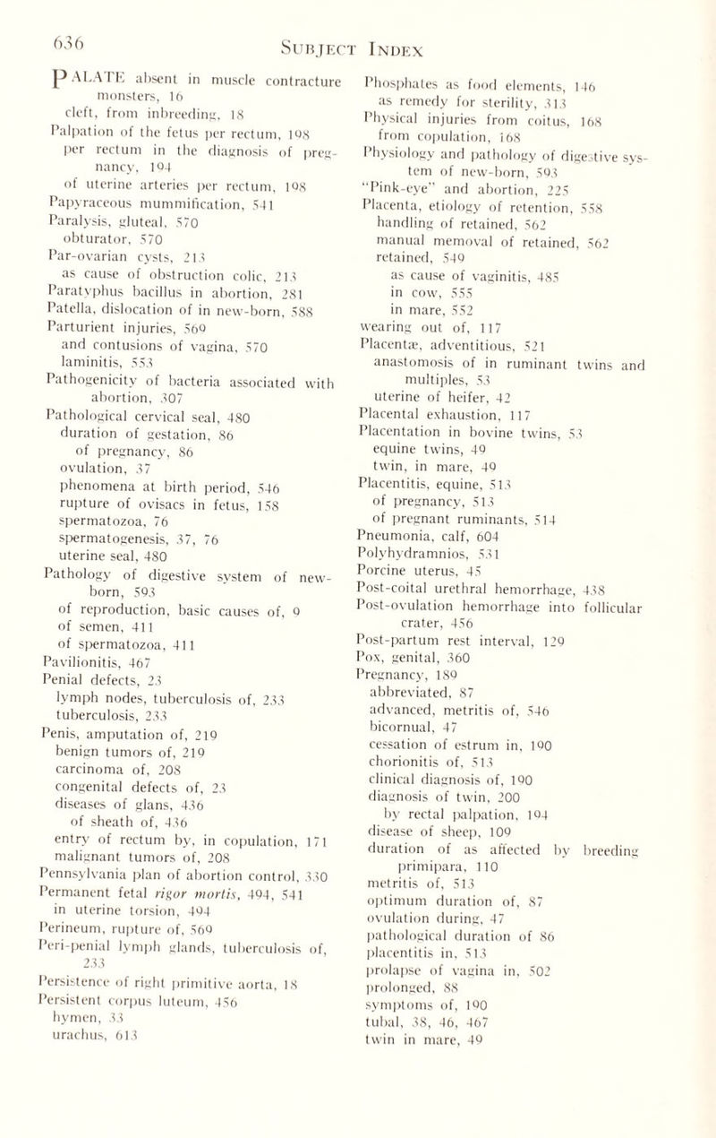 'x”) Subject P ALA I E absent in muscle contracture monsters, 16 cleft, from inbreeding, 18 Palpation of the fetus per rectum, 108 per rectum in the diagnosis of preg¬ nancy, 104 of uterine arteries per rectum, 108 Papyraceous mummification, 541 Paralysis, gluteal, 570 obturator, 570 Par-ovarian cysts, 215 as cause of obstruction colic, 218 Paratyphus bacillus in abortion, 281 Patella, dislocation of in new-born, 588 Parturient injuries, 560 and contusions of vagina, 570 laminitis, 553 Pathogenicity of bacteria associated with abortion, 307 Pathological cervical seal, 480 duration of gestation, 86 of pregnancy, 86 ovulation, 37 phenomena at birth period, 546 rupture of ovisacs in fetus, 158 spermatozoa, 76 spermatogenesis, 37, 76 uterine seal, 480 Pathology of digestive system of new¬ born, 593 of reproduction, basic causes of, 0 of semen, 411 of spermatozoa, 411 Pavilionitis, 467 Penial defects, 23 lymph nodes, tuberculosis of, 233 tuberculosis, 233 Penis, amputation of, 219 benign tumors of, 219 carcinoma of, 208 congenital defects of, 23 diseases of glans, 436 of sheath of, 436 entry of rectum by, in copulation, 171 malignant tumors of, 208 Pennsylvania plan of abortion control, 330 Permanent fetal rigor mortis, 494, 541 in uterine torsion, 494 Perineum, rupture of, 569 Peri-penial lymph glands, tuberculosis of, 233 Persistence of right primitive aorta, 18 Persistent corpus luteum, 456 hymen, 33 urachus, 613 Index Phosphates as food elements, 146 as remedy for sterility, 313 Physical injuries from coitus, 168 from copulation, 168 Physiology and pathology of digestive sys¬ tem of new-born, 593 “Pink-eye and abortion, 225 Placenta, etiology of retention, 558 handling of retained, 562 manual memoval of retained, 562 retained, 549 as cause of vaginitis, 485 in cow, 555 in mare, 552 wearing out of, 117 Placenta, adventitious, 521 anastomosis of in ruminant twins and multiples, 53 uterine of heifer, 42 Placental exhaustion, 117 Placentation in bovine twins, 58 equine twins, 49 twin, in mare, 49 Placentitis, equine, 513 of pregnancy, 513 of pregnant ruminants, 514 Pneumonia, calf, 604 Polyhydramnios, 531 Porcine uterus, 45 Post-coital urethral hemorrhage, 438 Post-ovulation hemorrhage into follicular crater, 456 Post-partum rest interval, 129 Pox, genital, 360 Pregnancy, 189 abbreviated, 87 advanced, metritis of, 546 bicornual, 47 cessation of estrum in, 190 chorionitis of, 513 clinical diagnosis of, 190 diagnosis of twin, 200 by rectal palpation, 194 disease of sheep, 109 duration of as affected by breeding primipara, 110 metritis of, 513 optimum duration of, 87 ovulation during, 47 pathological duration of 86 placentitis in, 513 prolapse of vagina in, 502 prolonged, 88 symptoms of, 1Q0 tubal, 38, 46, 467 twin in mare, 49