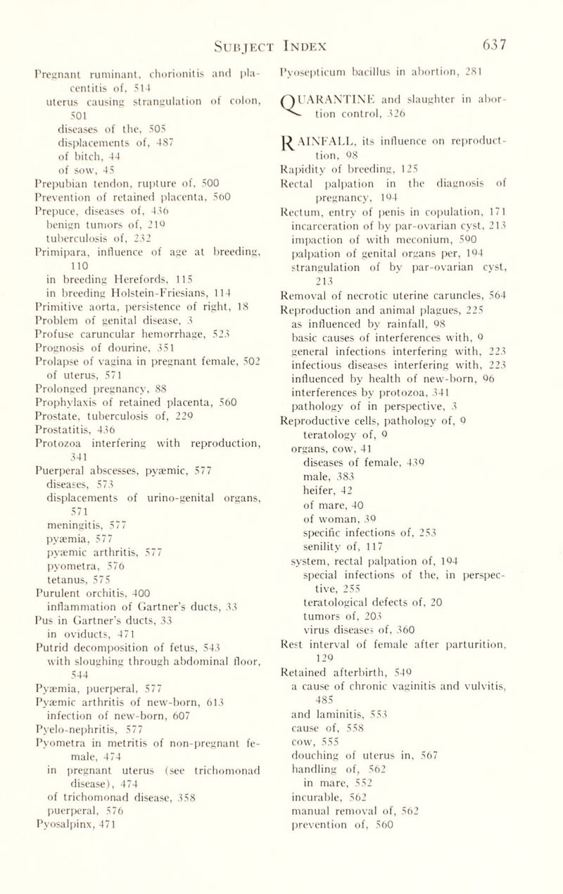 Pregnant ruminant, chorionitis and pla¬ centitis of, 514 uterus causing strangulation of colon, 501 diseases of the, 505 displacements of, 487 of bitch, 44 of sow, 45 Prepubian tendon, rupture of, 500 Prevention of retained placenta, 560 Prepuce, diseases of, 480 benign tumors of, 210 tuberculosis of, 282 Primipara, influence of age at breeding, 1 10 in breeding Herefords, 115 in breeding Holstein-Friesians, 114 Primitive aorta, persistence of right, 18 Problem of genital disease, 3 Profuse caruncular hemorrhage, 523 Prognosis of dourine, 351 Prolapse of vagina in pregnant female, 502 of uterus, 571 Prolonged pregnancy, 88 Prophylaxis of retained placenta, 560 Prostate, tuberculosis of, 229 Prostatitis, 436 Protozoa interfering with reproduction, 341 Puerperal abscesses, pyaemic, 577 diseases, 573 displacements of urino-genital organs, 571 meningitis, 577 pyaemia, 577 pyaemic arthritis, 577 pyometra, 576 tetanus, 575 Purulent orchitis, 400 inflammation of Gartner's ducts, 33 Pus in Gartner’s ducts, 33 in oviducts, 471 Putrid decomposition of fetus, 543 with sloughing through abdominal floor, 544 Pyaemia, puerperal, 577 Pyaemic arthritis of new-born, 613 infection of new-born, 607 Pvelo-nephritis, 577 Pyometra in metritis of non-pregnant fe¬ male, 474 in pregnant uterus (see trichomonad disease), 474 of trichomonad disease, 358 puerperal, 576 Pyosalpinx, 471 Pyosepticum bacillus in abortion, 281 QUARANTINE and slaughter in abor- - tion control, 326 RAINFALL, its influence on reproduct¬ ion, 98 Rapidity of breeding, 125 Rectal palpation in the diagnosis of pregnancy, 164 Rectum, entry of penis in copulation, 171 incarceration of by par-ovarian cyst, 213 impaction of with meconium, 590 palpation of genital organs per, 194 strangulation of by par-ovarian cyst, 213 Removal of necrotic uterine caruncles, 564 Reproduction and animal plagues, 225 as influenced by rainfall, 98 basic causes of interferences with, 9 general infections interfering with, 223 infectious diseases interfering with, 223 influenced by health of new-born, 96 interferences by protozoa, 341 pathology of in perspective, 3 Reproductive cells, pathology of, 0 teratology of, 9 organs, cow, 41 diseases of female, 430 male, 383 heifer, 42 of mare, 40 of woman, 39 specific infections of, 253 senility of, 117 system, rectal palpation of, 194 special infections of the, in perspec¬ tive, 255 teratological defects of, 20 tumors of, 203 virus diseases of, 360 Rest interval of female after parturition, 129 Retained afterbirth, 549 a cause of chronic vaginitis and vulvitis, 485 and laminitis, 553 cause of, 558 cow, 555 douching of uterus in, 567 handling of, 562 in mare, 552 incurable, 562 manual removal of, 562 prevention of, 560