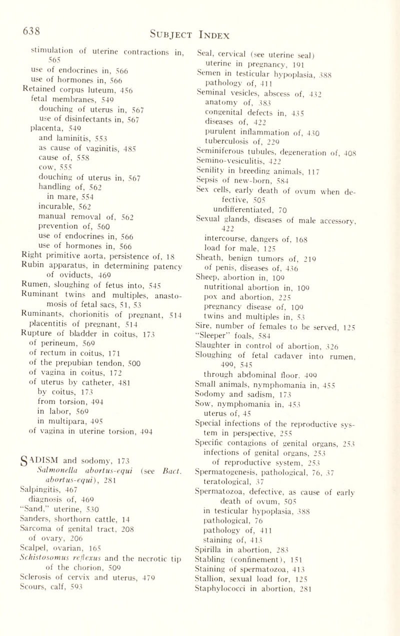 stimulation of uterine contractions in 565 use of endocrines in, 566 use of hormones in, 566 Retained corpus luteum, 456 fetal membranes, 540 douching of uterus in, 567 use of disinfectants in, 567 placenta, 540 and laminitis, 555 as cause of vaginitis, 485 cause of, 558 cow, 555 douching of uterus in, 567 handling of, 562 in mare, 554 incurable, 562 manual removal of, 562 prevention of, 560 use of endocrines in, 566 use of hormones in, 566 Right primitive aorta, persistence of, 18 Rubin apparatus, in determining patency of oviducts, 460 Rumen, sloughing of fetus into, 545 Ruminant twins and multiples, anasto¬ mosis of fetal sacs, 51, 5,5 Ruminants, chorionitis of pregnant, 514 placentitis of pregnant, 514 Rupture of bladder in coitus, 175 of perineum, 560 of rectum in coitus, 171 of the prepubian tendon, 500 of vagina in coitus, 172 of uterus by catheter, 481 by coitus, 175 from torsion, 404 in labor, 560 in multipara, 405 of vagina in uterine torsion, 404 J^ADISM and sodomy, 175 Salmonella abortus-equi (see Bad. abort us-equi), 281 Salpingitis, 467 diagnosis of, 460 Sand,” uterine, 550 Sanders, shorthorn cattle, 14 Sarcoma of genital tract, 208 of ovary, 206 Scalpel, ovarian, 165 Schistosomas rejlexus and the necrotic tip of the chorion, 500 Sclerosis of cervix and uterus, 470 Scours, calf, 505 Seal, cervical (see uterine seal) uterine in pregnancy, 101 Semen in testicular hypoplasia, 588 pathology of, 411 Seminal vesicles, abscess of, 452 anatomy of, 585 congenital defects in, 455 diseases of, 422 purulent inflammation of, 450 tuberculosis of, 220 Seminiferous tubules, degeneration of, 408 Semino-vesiculitis, 422 Senility in breeding animals, 117 Sepsis of new-born, 584 Sex cells, early death of ovum when de¬ fective, 505 undifferentiated, 70 Sexual glands, diseases of male accessory, 422 intercourse, dangers of, 168 load for male, 125 Sheath, benign tumors of, 210 of penis, diseases of, 456 Sheep, abortion in, 100 nutritional abortion in, 100 pox and abortion, 225 pregnancy disease of, 100 twins and multiples in, 55 Sire, number of females to be served, 125 “Sleeper foals, 584 Slaughter in control of abortion, 526 Sloughing of fetal cadaver into rumen, 400, 545 through abdominal floor. 400 Small animals, nymphomania in, 455 Sodomy and sadism, 175 Sow, nymphomania in, 455 uterus of, 45 Special infections of the reproductive sys¬ tem in perspective, 255 Specific contagions of genital organs, 255 infections of genital organs, 255 of reproductive system, 255 Spermatogenesis, pathological, 76, 57 teratological, 57 Spermatozoa, defective, as cause of early death of ovum, 505 in testicular hypoplasia, 588 pathological, 76 pathology of, 411 staining of, 415 Spirilla in abortion, 285 Stabling (confinement), 151 Staining of spermatozoa, 415 Stallion, sexual load for, 125 Staphylococci in abortion, 281