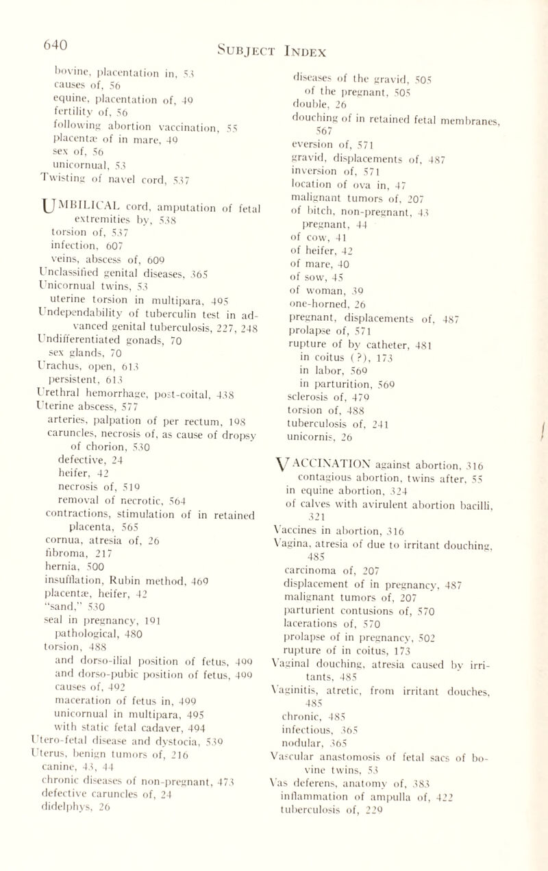bovine, placentation in, 5.? causes of, 56 equine, placentation of, 40 fertility of, 56 following abortion vaccination, 55 placentae of in mare, 40 sex of, 56 unicornual, 53 Twisting of navel cord, 537 UMBILICAL cord, amputation of fetal extremities by, 538 torsion of, 537 infection, 607 veins, abscess of, 609 Unclassified genital diseases, 365 Unicornual twins, 53 uterine torsion in multipara, 405 Undependability of tuberculin test in ad¬ vanced genital tuberculosis, 227, 248 Undifferentiated gonads, 70 sex glands, 70 Urachus, open, 613 persistent, 613 L’rethral hemorrhage, post-coital, 438 Uterine abscess, 577 arteries, palpation of per rectum, 108 caruncles, necrosis of, as cause of dropsy of chorion, 530 defective, 24 heifer, 42 necrosis of, 519 removal of necrotic, 564 contractions, stimulation of in retained placenta, 565 cornua, atresia of, 26 fibroma, 217 hernia, 500 insufflation, Rubin method, 460 placenta, heifer, 42 “sand,” 530 seal in pregnancy, 191 pathological, 480 torsion, 488 and dorso-ilial position of fetus, 400 and dorso-pubic position of fetus, 400 causes of, 492 maceration of fetus in, 499 unicornual in multipara, 495 with static fetal cadaver, 494 Utero-fetal disease and dystocia, 539 Uterus, benign tumors of, 216 canine, 43, 44 chronic diseases of non-pregnant, 473 defective caruncles of, 24 didelphys, 26 diseases of the gravid, 505 of the pregnant, 505 double, 26 douching of in retained fetal membranes, 567 eversion of, 571 gravid, displacements of, 487 inversion of, 571 location of ova in, 47 malignant tumors of, 207 of bitch, non-pregnant, 43 pregnant, 44 of cow, 41 of heifer, 42 of mare, 40 of sow, 45 of woman, 39 one-horned, 26 pregnant, displacements of, 487 prolapse of, 571 rupture of by catheter, 481 in coitus ( ?), 173 in labor, 569 in parturition, 569 sclerosis of, 479 torsion of, 488 tuberculosis of, 241 unicornis, 26 V ACCINATION against abortion, 316 contagious abortion, twins after, 55 in equine abortion, 324 of calves with avirulent abortion bacilli, 321 Vaccines in abortion, 316 Vagina, atresia of due to irritant douching, 485 carcinoma of, 207 displacement of in pregnancy, 487 malignant tumors of, 207 parturient contusions of, 570 lacerations of, 570 prolapse of in pregnancy, 502 rupture of in coitus, 173 Vaginal douching, atresia caused by irri¬ tants, 485 \ aginitis, atretic, from irritant douches, 485 chronic, 485 infectious, 365 nodular, 365 Vascular anastomosis of fetal sacs of bo¬ vine twins, 53 Vas deferens, anatomy of, 383 inflammation of ampulla of, 422 tuberculosis of, 229
