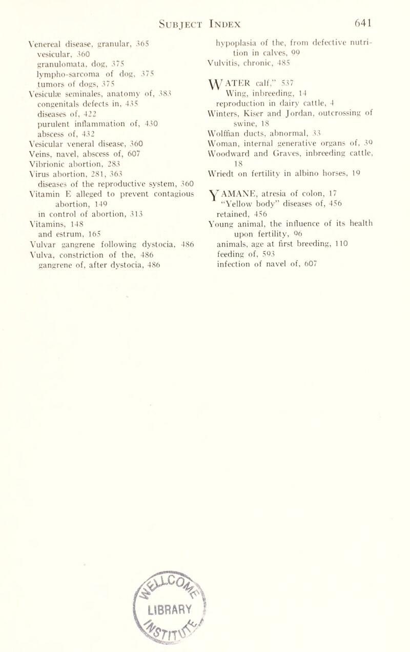 Venereal disease, granular, 365 vesicular, 360 granulomata, dog, 375 lympho-sarcoma of dog, 375 tumors of dogs, 375 Yesiculae seminales, anatomy of, 383 congenitals defects in, 435 diseases of, 422 purulent inflammation of, 430 abscess of, 432 Vesicular veneral disease, 360 Veins, navel, abscess of, 607 Vibrionic abortion, 283 Virus abortion, 281, 363 diseases of the reproductive system, 360 Vitamin E alleged to prevent contagious abortion, 146 in control of abortion, 313 Vitamins, 148 and estrum, 165 Vulvar gangrene following dystocia, 486 Vulva, constriction of the, 486 gangrene of, after dystocia, 486 hypoplasia of the, from defective nutri¬ tion in calves, 99 Vulvitis, chronic, 485 YY ATER calf, 537 Wing, inbreeding, 14 reproduction in dairy cattle, 4 Winters, Kiser and Jordan, outcrossing of swine, 18 Wolffian ducts, abnormal, 33 Woman, internal generative organs of, 30 Woodward and Graves, inbreeding cattle, 18 Wriedt on fertility in albino horses, 19 Y AMANE, atresia of colon, 17 “Yellow body” diseases of, 456 retained, 456 Young animal, the influence of its health upon fertility, 06 animals, age at first breeding, 110 feeding of, 593 infection of navel of, 607