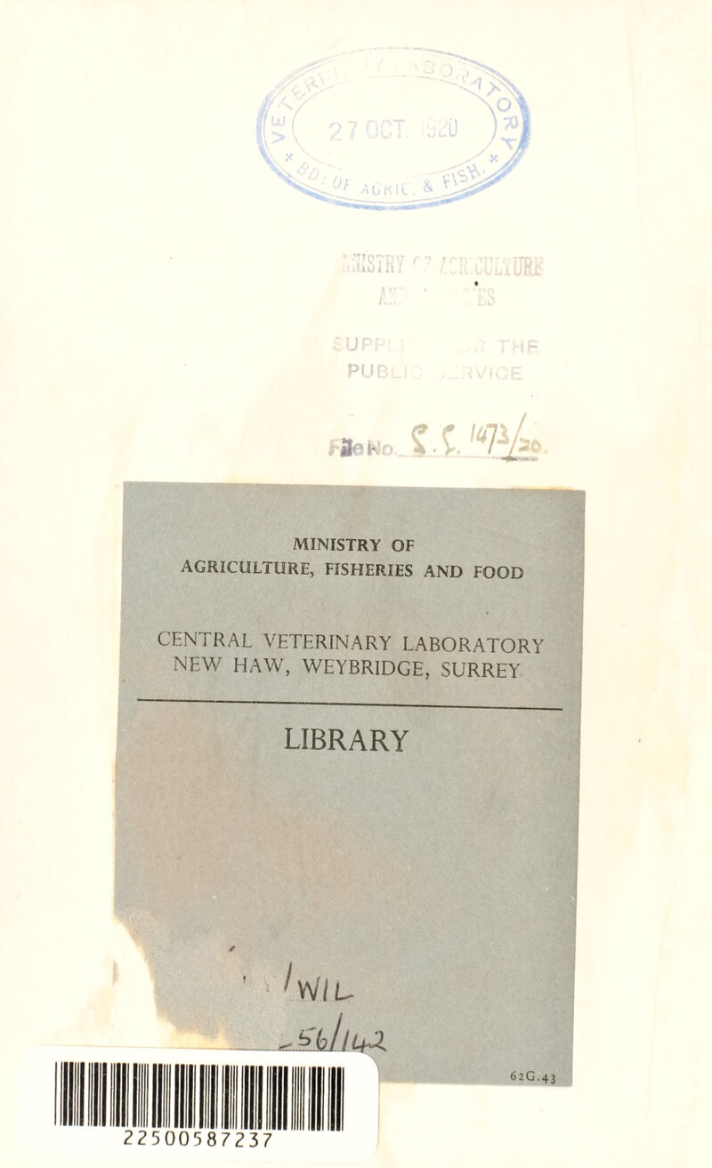 ■.•iGSTRY f 7 O'.COL'iUR# supp • .1 thb publj fjteho -• ■ V, MINISTRY OF AGRICULTURE, FISHERIES AND FOOD CENTRAL VETERINARY LABORATORY NEW HAW, WEYBRIDGE, SURREY LIBRARY 62G.43