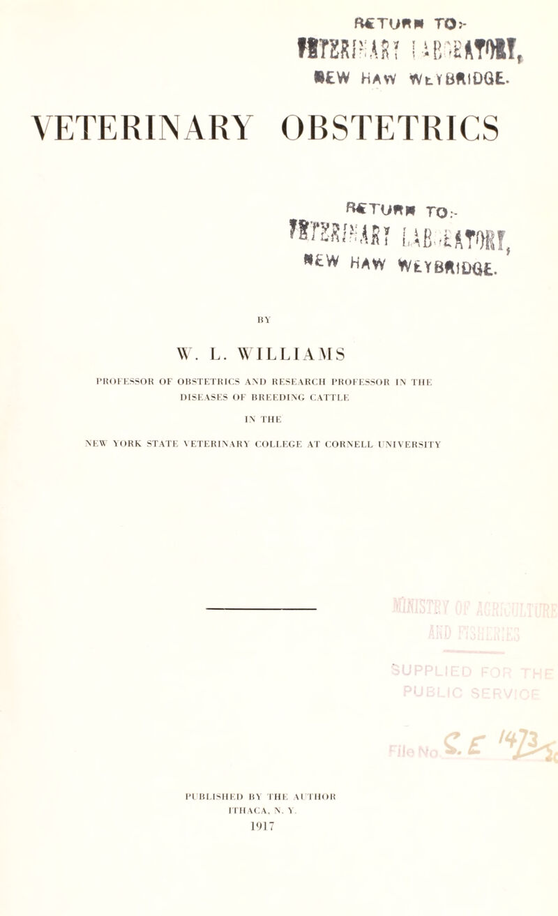 R€TU*P» TO j* WTXRPIART i Mi'HATOI!, •£W HAW WlYURIDGE. VETERINARY OBSTETRICS R€Tunpl TO.- «EW HAW WtYBftlDQfc. BY W. L. WILLIAMS PROFESSOR OF OBSTETRICS AND RESEARCH PROFESSOR IN THE DISEASES OF BREEDING CATTLE IN THE NEW YORK STATE VETERINARY COLLEGE AT CORNELL UNIVERSITY %.£ % PI BUSHED BY THE \l THOR ITHACA, N. Y. 1917