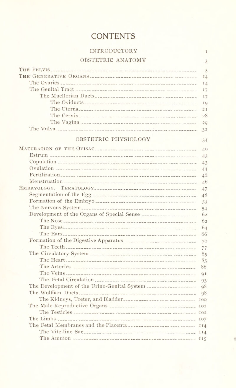 CONTENTS INTRODUCTORY i OBSTETRIC ANATOMY 3 The Pelvis_ 3 The Generative Organs_ 14 The Ovaries_ 14 The Genital Tract_ 17 The Muellerian Ducts_ 17 The Oviducts_ 19 The Uterus_ 21 The Cervix_ 28 The Vagina_ 29 The Vulva_ 32 OBSTETRIC PHYSIOLOGY 34 Maturation of the Ovisac_ 40 Estrurn_ 43 Copulation_ 43 Ovulation_ 44 Fertilization_ 46 Menstruation_ 46 Embryolggy. Teratology_ 47 Segmentation of the Egg_ 48 Formation of the Embryo_ 53 The Nervous System_ 54 Development of the Organs of Special Sense_ 62 The Nose_ 62 The Eyes_ 64 The Ears_ 66 Formation of the Digestive Apparatus_ 70 The Teeth_ 77 The Circulatory System_ 85 The Heart_ 85 The Arteries_ 86 The Veins_ 91 The Fetal Circulation_ 93 The Development of the Urino-Genital System_ 98 The Wolffian Ducts_ 98 The Kidneys, Ureter, and Bladder_ 100 The Male Reproductive Organs_ 102 The Testicles_ 102 The Limbs_ 107 The Fetal Membranes and the Placenta_ 114 The Vitelline Sac_ 114 The Amnion_ 115