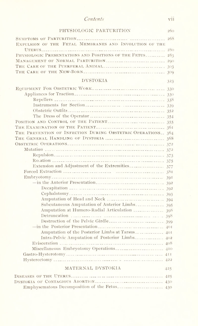 PHYSIOLOGIC PARTURITION 260 Symptoms of Parturition_ 268 Expulsion of the Fetai. Membranes and Involution of the Uterus_ 280 Physiologic Presentations and Positions of the Fetus_ 283 Management of Normal Parturition_ 290 The Care of the Puerperal Animal_ 303 The Care of the New-Born_ 309 DYSTOKIA 323 Equipment For Obstetric Work_330 Appliances for Traction_ 330 Repellers_ 338 Instruments for Section_ _339 Obstetric Outfits_ 352 The Dress of the Operator_ 354 Position and Control of the Patient_355 The Examination of the Patient_361 The Prevention of Infection During Obstetric Operations.. 364 The General Handling of Dystokia_ 368 Obstetric Operations_ 372 Mutation_372 Repulsion_373 Rotation_ 375 Extension and Adjustment of the Extremities_ 377 Forced Extraction_ 381 Embryotomy_ 391 —in the Anterior Presentation_... 392 Decapitation_ 392 Cephalotomy_ 393 Amputation of Head and Neck_.. 394 Subcutaneous Amputation of Anterior Limbs_395 Amputation at Humero-Radial Articulation_ 39S Detruncation _ 39S Destruction of the Pelvic Girdle_399 —in the Posterior Presentation_ 401 Amputation of the Posterior Limbs at Tarsus_401 Intra-Pelvic Amputation of Posterior Limbs_402 Evisceration_ 408 Miscellaneous Embryotomy Operations_410 Gastro-Hysterotomy_ 411 Hysterectomy_ 422 MATERNAL DYSTOKIA 425 Diseases of the Uterus- 425 Dystokia of Contagious Abortion_ 430 Emphysematous Decomposition of the Fetus_ 430