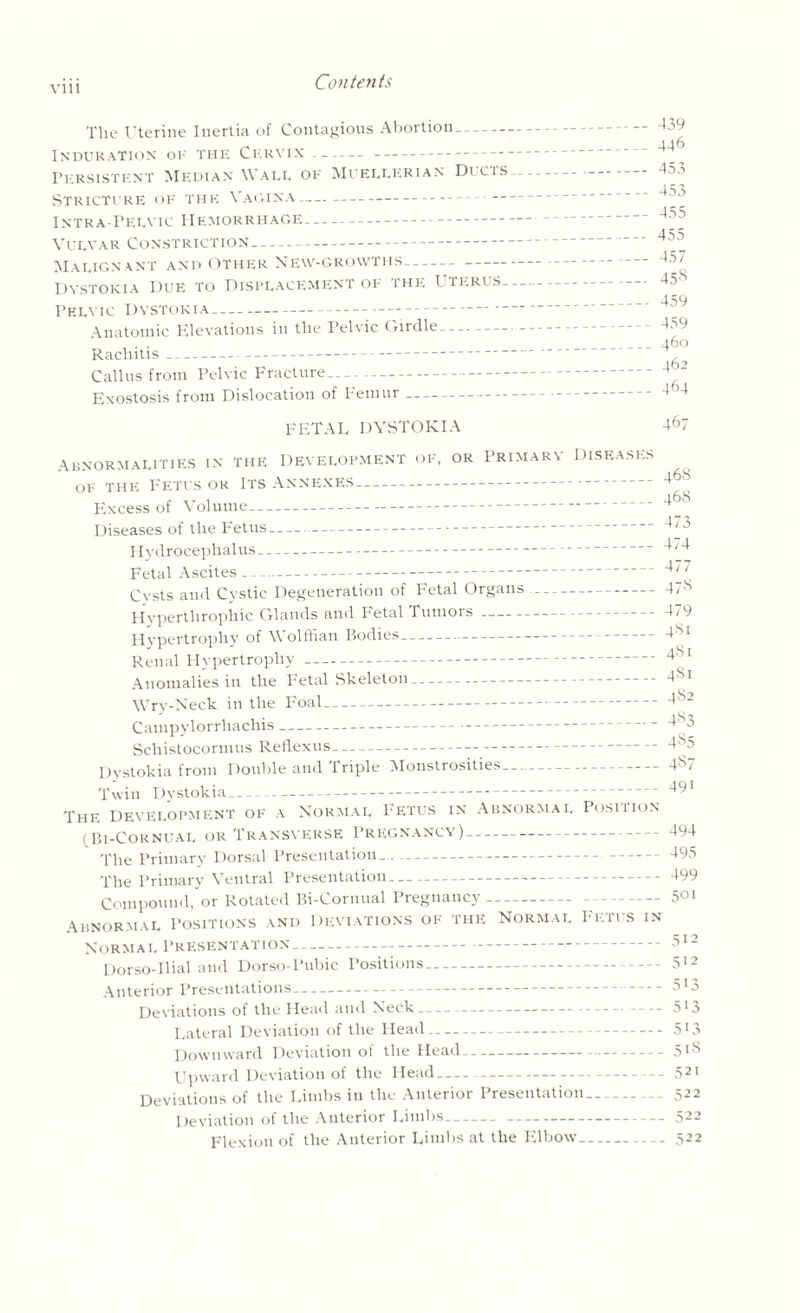 The Uterine Inertia of Contagious Abortion- Induration of the Cervix --- Persistent Median Wall of Muellerian Ducis-- Stricture of the Vagina—- - Intra-Pelvic Hemorrhage-- Vulvar Constriction- Malign ant and Other New-growths-- Dystokia Due to Displacement of the Uterus- Pelvic Dystokia-- Anatomic Elevations in the Pelvic Girdle- Rachitis-- Callus from Pelvic Fracture- Exostosis from Dislocation of Femur-- FETAL DYSTOKIA 439 446 453 453 455 455 457 45s 459 459 460 462 464 467 Abnormalities in the Development of, or Primary of the Fetus or Its Annexes- Excess of Volume- Diseases of the Fetus- Hydrocephalus- Fetal Ascites- Cysts and Cystic Degeneration of Fetal Organs- Hyperthrophic Glands and Fetal Tumors- Hypertrophy of Wolffian Bodies- Renal Hypertrophy- Anomalies in the Fetal Skeleton- Wry-Neck in the Foal- Campylorrliachis- Schistocormus Reflexus- Dystokia from Double and Triple Monstrosities- Diseases _468 _ 468 _473 _474 _477 -47s -479 _ 481 - 481 _481 _482 _483 _4S5 _487 Twin Dystokia- The Development of a Normal Fetus in Abnormal Position 1 Bi-Cornual or Transverse Pregnancy)-— The Primary Dorsal Presentation...- The Primary Ventral Presentation- 491 494 495 499 Compound, or Rotated Bi-Cornual Pregnancy- Abnormal Positions and Deviations of the Normal Fetus in Normal Presentation-- Dorso-Ilial and Dorso-Pubic Positions- 512 Anterior Presentations- 5'3 Deviations of the Head and Neck-- - - 513 Lateral Deviation of the Head- 513 Downward Deviation of the Head- 5t8 Upward Deviation of the Head-- -- 521 Deviations of the Limbs in the Anterior Presentation- 522 Deviation of the Anterior Limbs--522 Flexion of the Anterior Limbs at the Elbow-522