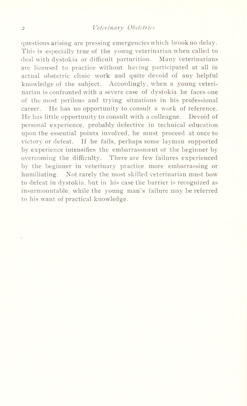 questions arising are pressing emergencies which brook no delay. This is especially true of the young veterinarian when called to deal with dystokia or difficult parturition. Many veterinarians are licensed to practice without having participated at all in actual obstetric clinic work and quite devoid of any helpful knowledge of the subject. Accordingly, when a young veteri¬ narian is confronted with a severe case of dystokia he faces one of the most perilous and trying situations in his professional career. He has no opportunity to consult a work of reference. He has little opportunity to consult with a colleague. Devoid of personal experience, probably defective in technical education upon the essential points involved, he must proceed at once to victory or defeat. If he fails, perhaps some layman supported by experience intensifies the embarrassment of the beginner by overcoming the difficulty. There are few failures experienced by the beginner in veterinary practice more embarrassing or humiliating. Not rarely the most skilled veterinarian must bow to defeat in dystokia, but in his case the barrier is recognized as insurmountable, while the young man’s failure may be referred to his want of practical knowledge.