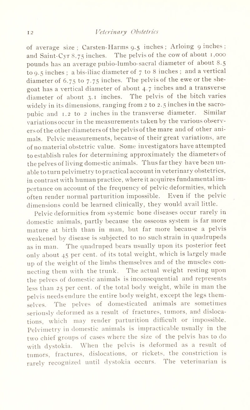 of average size ; Carsten-Harms 9.5 inches ; Arloing 9 inches ; and Saint-Cyr 8.75 inches. The pelvis of the cow of about 1,000 pounds has an average pubio-lumbo-sacral diameter of about 8.5 to 9.5 inches ; a bis-iliac diameter of 7 to 8 inches ; and a vertical diameter of 6.75 to 7.75 inches. The pelvis of the ewe or the she- goat has a vertical diameter of about 4 7 inches and a transverse diameter of about 3.1 inches. The pelvis of the bitch varies widely in its dimensions, ranging from 2 to 2.5 inches in the sacro- pubic and 1.2 to 2 inches in the transverse diameter. Similar variations occur in the measurements taken by the various observ- ersof the other diameters of the pelvis of the mare and of other ani¬ mals. Pelvic measurements, because of their great variations, are of no material obstetric value. Some investigators have attempted to establish rules for determining approximately the diameters of the pelves of living domestic animals. Thus far they have been un¬ able to turn pelvimetry to practical account in veterinary obstetrics, in contrast with human practice, where it acquires fundamental im¬ portance on account of the frequency of pelvic deformities, which often render normal parturition impossible. Even if the pelvic dimensions could be learned clinically, they would avail little. Pelvic deformities from systemic bone diseases occur rarely iti domestic animals, partly because the osseous system is far more mature at birth than in man, but far more because a pelvis weakened by disease is subjected to no such strain in quadrupeds as in man. The quadruped bears usually upon its posterior feet only about 45 per cent, of its total weight, which is largely made up of the weight of the limbs themselves and of the muscles con¬ necting them with the trunk. The actual weight resting upon the pelves of domestic animals is inconsequential and represents less than 25 per cent, of the total body weight, while in man the pelvis needs endure the entire body weight, except the legs them¬ selves. The pelves of domesticated animals are sometimes seriously deformed as a result of fractures, tumors, and disloca¬ tions, which may render parturition difficult or impossible. Pelvimetry in domestic animals is impracticable usually iu the two chief groups of cases where the size of the pelvis has to do with dystokia. When the pelvis is deformed as a result of tumors, fractures, dislocations, or rickets, the constriction is rarely recognized until dystokia occurs. The veterinarian is