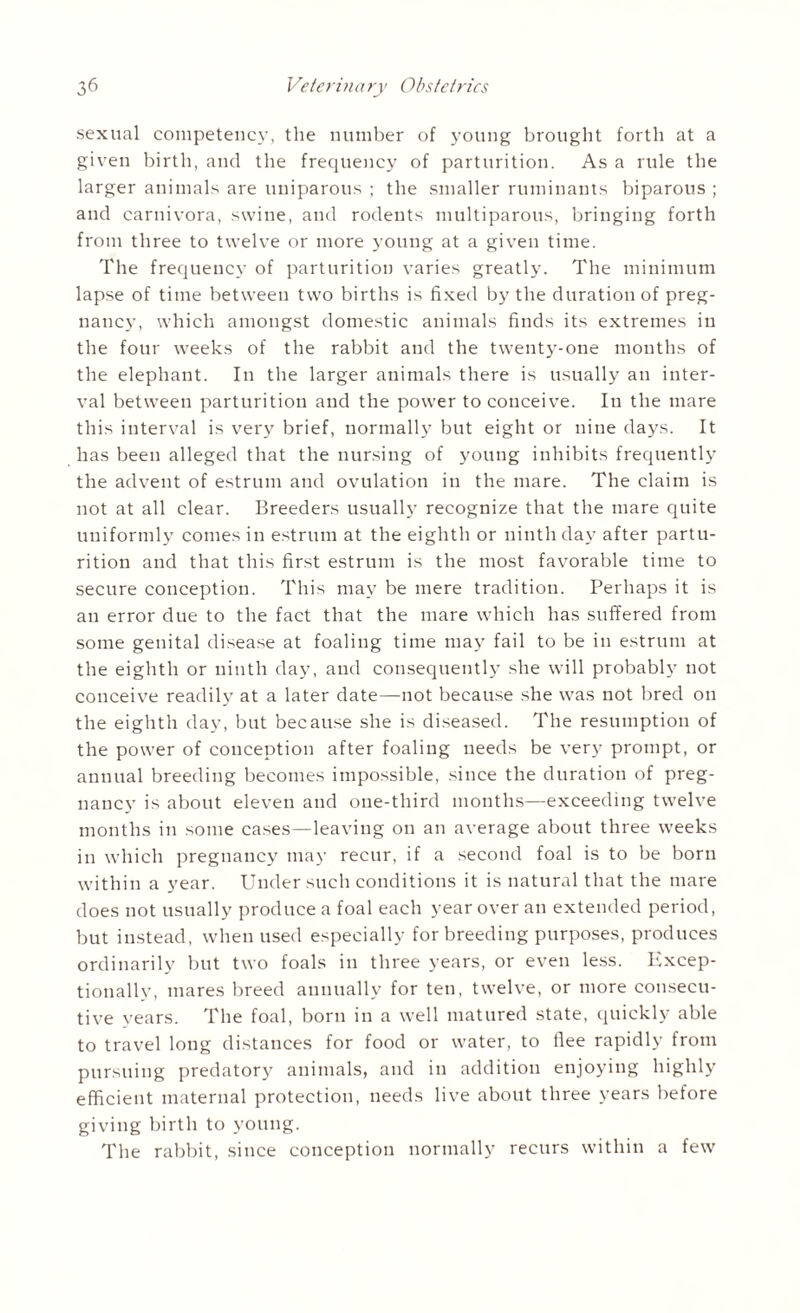 sexual competency, the number of young brought forth at a given birth, and the frequency of parturition. As a rule the larger animals are uniparous ; the smaller ruminants biparous ; and carnivora, swine, and rodents multiparous, bringing forth from three to twelve or more young at a given time. The frequency of parturition varies greatly. The minimum lapse of time between two births is fixed by the duration of preg¬ nancy, which amongst domestic animals finds its extremes in the four weeks of the rabbit and the twenty-one months of the elephant. In the larger animals there is usually an inter¬ val between parturition and the power to conceive. In the mare this interval is very brief, normally but eight or nine days. It has been alleged that the nursing of young inhibits frequently the advent of estrum and ovulation in the mare. The claim is not at all clear. Breeders usually recognize that the mare quite uniformly comes in estrum at the eighth or ninth day after partu¬ rition and that this first estrum is the most favorable time to secure conception. This may be mere tradition. Perhaps it is an error due to the fact that the mare which has suffered from some genital disease at foaling time may fail to be in estrum at the eighth or ninth day, and consequently she will probably not conceive readily at a later date—not because she was not bred on the eighth day, but because she is diseased. The resumption of the power of conception after foaling needs be very prompt, or annual breeding becomes impossible, since the duration of preg¬ nancy is about eleven and one-third months—exceeding twelve months in some cases—leaving on an average about three weeks in which pregnancy may recur, if a second foal is to be born within a year. Under such conditions it is natural that the mare does not usually produce a foal each year over an extended period, but instead, when used especially for breeding purposes, produces ordinarily but two foals in three years, or even less. Excep¬ tionally, mares breed annually for ten, twelve, or more consecu¬ tive years. The foal, born in a well matured state, quickly able to travel long distances for food or water, to flee rapidly from pursuing predatory animals, and in addition enjoying highly efficient maternal protection, needs live about three years before giving birth to young. The rabbit, since conception normally recurs within a few