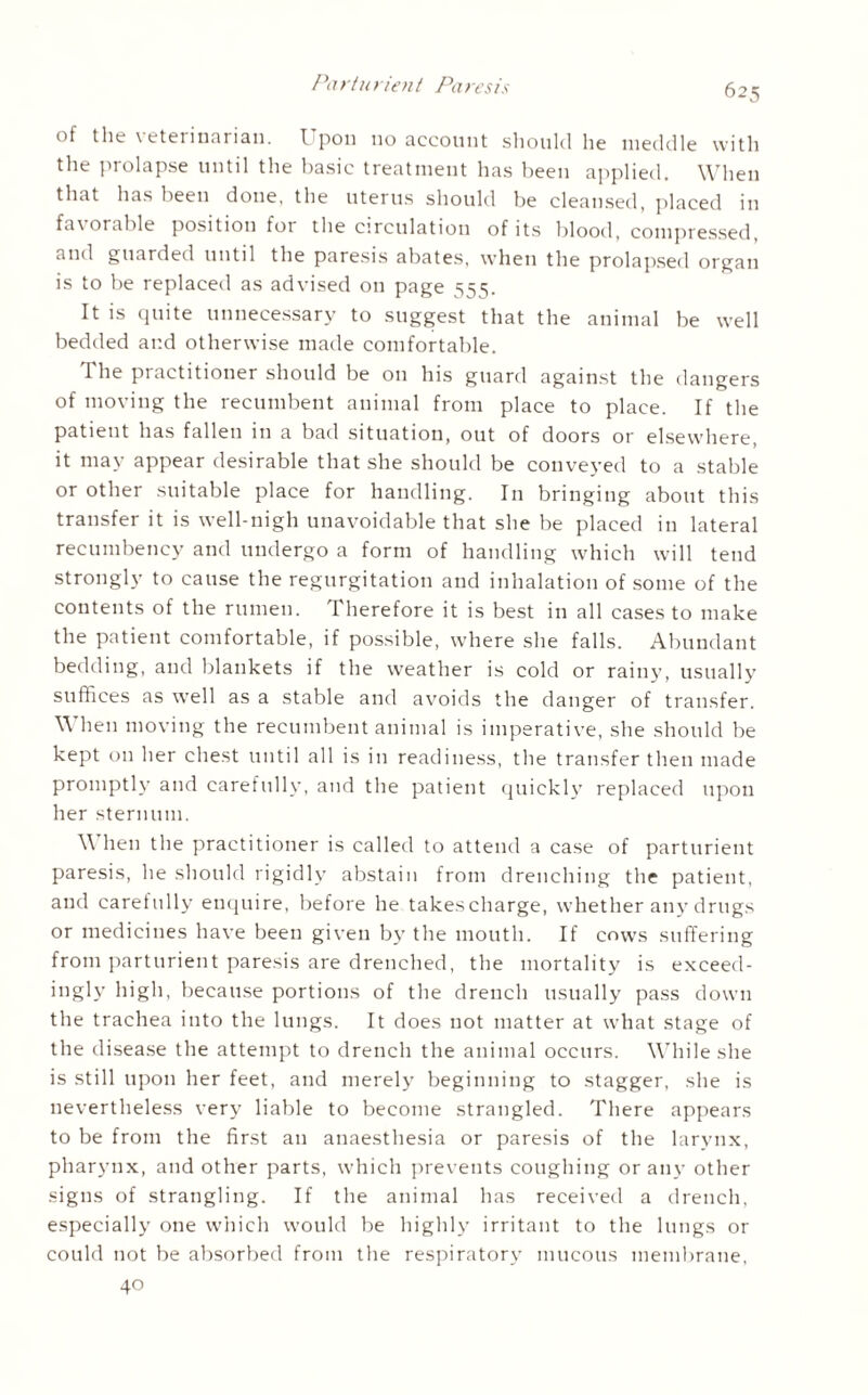 of the veterinarian. Upon no account should he meddle with the prolapse until the basic treatment has been applied. When that has been done, the uterus should be cleansed, placed in favorable position for the circulation of its blood, compressed, and guarded until the paresis abates, when the prolapsed organ is to be replaced as advised on page 55s. It is quite unnecessary to suggest that the animal be well bedded ar.d otherwise made comfortable. I he practitioner should be on his guard against the dangers of moving the recumbent animal from place to place. If the patient has fallen in a bad situation, out of doors or elsewhere, it may appear desirable that she should be conveyed to a stable or other suitable place for handling. In bringing about this transfer it is well-nigh unavoidable that she be placed in lateral recumbency and undergo a form of handling which will tend strongly to cause the regurgitation and inhalation of some of the contents of the rumen. Therefore it is best in all cases to make the patient comfortable, if possible, where she falls. Abundant bedding, and blankets if the weather is cold or rainy, usually suffices as well as a stable and avoids the danger of transfer. \\ hen moving the recumbent animal is imperative, she should be kept on her chest until all is in readiness, the transfer then made promptly and carefully, and the patient quickly replaced upon her sternum. \\ hen the practitioner is called to attend a case of parturient paresis, he should rigidly abstain from drenching the patient, and carefully enquire, before he takescharge, whether any drugs or medicines have been given by the mouth. If cows suffering from parturient paresis are drenched, the mortality is exceed¬ ingly high, because portions of the drench usually pass down the trachea into the lungs. It does not matter at what stage of the disease the attempt to drench the animal occurs. While she is still upon her feet, and merely beginning to stagger, she is nevertheless very liable to become strangled. There appears to be from the first an anaesthesia or paresis of the larynx, pharynx, and other parts, which prevents coughing or any other signs of strangling. If the animal has received a drench, especially one which would be highly irritant to the lungs or could not be absorbed from the respiratory mucous membrane, 40