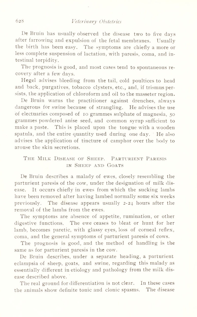 De Bruin lias usually observed the disease two to five days after farrowing and expulsion of the fetal membranes. Usually the birth has been easy. The symptoms are chiefly a more or less complete suspension of lactation, with paresis, coma, and in¬ testinal torpidity. The prognosis is good, and most cases tend to spontaneous re¬ covery after a few days. Hegel advises bleeding from the tail, cold poultices to head and back, purgatives, tobacco clysters, etc., and, if trismus per¬ sists, the application of chloroform and oil to the masseter region. De Bruin warns the practitioner against drenches, always dangerous for swine because of strangling. He advises the use of electuaries composed of io grammes sulphate of magnesia, 50 grammes powdered anise seed, and common syrup sufficient to make a paste. This is placed upon the tongue with a wooden spatula, and the entire quantity used during one day. He also advises the application of tincture of camphor over the body to arouse the skin secretions. The Milk Disease of Sheep. Parturient Paresis in Sheep and Goats De Bruin describes a malady of ewes, closely resembling the parturient paresis of the cow, under the designation of milk dis¬ ease. It occurs chiefly in ewes from which the sucking lambs have been removed after having lambed normally some six weeks previously. The disease appears usually 2-24 hours after the removal of the lambs from the ewes. The symptoms are absence of appetite, rumination, or other digestive functions. The ewe ceases to bleat or hunt for her lamb, becomes paretic, with glassy eyes, loss of corneal reflex, coma, and the general symptoms of parturient paresis of cows. The prognosis is good, and the method of handling is the same as for parturient paresis in the cow. De Bruin describes, under a separate heading, a parturient eclampsia of sheep, goats, and swine, regarding this malady as essentially different in etiology and pathology from the milk dis¬ ease described above. The real ground for differentiation is not clear. In these cases the animals show definite tonic and clonic spasms. The disease