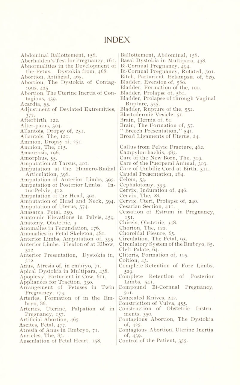 INDEX Abdominal Rallottenient, 158. Aberhaldeu’sTest for Pregnancy, 16r. Abnormalities in the Development of the Fetus. Dystokia from, 468. Abortion, Artificial, 465. Abortion, The Dystokia of Contag¬ ious, 425. Abortion, The Uterine Inertia of Con¬ tagious, 439. Acardia, 55. Adjustment of Deviated Extremities, 377- Afterbirth, 122. After-pains, 304. Allantois, Dropsy of, 251. Allantois, The, 120. Amnion, Dropsy of, 251. Amnion, The, 115. Amaurosis, 196. Amorphus, 55. Amputation at Tarsus, 401. Amputation at the Humero-Radial Articulation, 398. Amputation of Anterior Limbs, 395. Amputation of Posterior Limbs. In- tra-Pelvic, 402. Amputation of the Head, 392. Amputation of Head and Neck, 394. Amputation of Uterus, 574. Anasarca, Fetal, 259. Anatomic Elevations in Pelvis, 459. Anatomy, Obstetric, 3. Anomalies in Fecundation, 176. Anomalies in Fetal Skeleton, 481. Anterior Limbs, Amputation of, 395 Anterior Limbs. Flexion of at Elbow, 522 Anterior Presentation, Dystokia in, 512- Anus, Atresia of, in embryo, 71. Apical Dystokia in Multipara, 438. Apoplexy, Parturient in Cow, 611. Appliances for Traction, 330. Arrangement of Fetuses in Twin Pregnancy, 173. Arteries, Formation of in the Em¬ bryo, S6. Arteries, Uterine, Palpation of in Pregnancy, 157. Artificial Abortion, 465. Ascites, Fetal, 477. Atresia of Anus in Embryo, 71. Auricles, The, 85. Ausculation of Fetal Heart, 158. Rallottenient, Abdominal, 158. Basal Dystokia in Multipara, 438. Bi-Cornual Pregnancy, 494. Ri-Coruual Pregnancy, Rotated, 501. Bitch, Parturient Eclampsia of, 629. Bladder, Eversion of, 580. Bladder, Formation of the, 100. Bladder, Prolapse of, 580. Bladder, Prolapse of through Vaginal Rupture, 555. Bladder, Rupture of the, 552. Blastodermic Vesicle, 51. Brain, Hernia of, 61. Brain, The Formation of, 57. “ Breech Presentation,” 541. Broad Ligaments of Uterus, 24. Callus from Pelvic Fracture, 462. Campylorrhaehis, 483. Care of the New Born, The, 309. Care of the Puerperal Animal, 303. Care of Umbilic Cord at Birth, 311. Caudal Presentation, 284. Celom, 53. Ceplialotomy, 393. Cervix, Induration of, 446. Cervix, The, 28. Cervix, L’teri, Prolapse of, 240. Cesarian Section, 411. Cessation of Estrum in Pregnancy, 151- Chisels, Obstetric, 348. Chorion, The, 122. Choroidal Fissure, 65. Circulation, The Fetal, 93. Circulatory System of the Embryo, 85. Cleft Palate, 64. Clitoris, Formation of, 105. Coition, 43. Complete Retention of Fore Limbs, 529- Complete Retention of Posterior Limbs, 541. Compound Bi-Cornual Pregnancy, 501. Concealed Knives, 242. Constriction of Vulva, 455. Construction of Obstetric Instru¬ ments, 350. Contagious Abortion, The Dystokia of, 425- Contagious Abortion, Uterine Inertia of, 439- Control of the Patient, 355.
