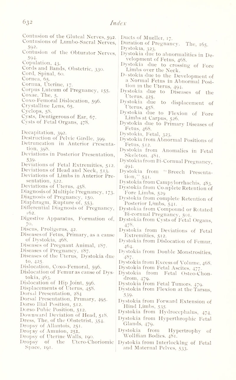 Contusion of the Gluteal Nerves, 592. Contusions of Lumbo-Sacral Nerves, 592. Contusion of the Obturator Nerves 594- Copulation, 43. Cords and Bands, Obstetric, 330. Cord, Spinal, 60. Cornea, 65. Cornua, Uterine, 17. ■Corpus Luteum of Pregnancy, 155. Coxae, The, 5. Coxo-Femoral Dislocation, 596. Crystalliue Lens, 65. Cyclops, 5S. Cysts, Dentigerous of Ear, 67. Cysts of Fetal Organs, 478. Decapitation, 392. Destruction of Pelvic Girdle, 399. Detruncation in Anterior Presenta¬ tion, 39S. Deviations in Posterior Presentation, 539- . Deviations of Fetal Extremities, 512. Deviations of Head and Neck, 513. Deviations of Limbs in Anterior Pre¬ sentation, 522. Deviations of Uterus, 45S. Diagnosisof Multiple Pregnancy, 173. Diagnosis of Pregnancy, 150. Diaphragm, Rupture of, 553, Differential Diagnosisof Pregnancy, 162. Digestive Apparatus, Formation of, 70- Discus, Proligerus, 42. Diseases of Fetus, Primary, as a cause of Dystokia, 46S. Diseases of Pregnant Animal, 187. Diseases of Pregnancy, 187. Diseases of the Uterus, Dystokia due to, 425. Dislocation, Coxo-Femoral, 596. Dislocation of Femur as cause of Dys¬ tokia, 463. Dislocation of Hip Joint, 596. Displacements of Uterus, 458. Dorsal Presentation, 284 Dorsal Presentation, Primary, 495. Dorso Ilial Position, 512. Dorso-Pubic Position, 512. Downward Deviation of Head, 518. Dress, The, of the Obstetrist, 354. Dropsy of Allantois, 251. Dropsy of Amnion, 251. Dropsy of Uterine Walls, 190. Dropsy of the Utero-Choriomic I Space, 191. Ducts of Mueller, 17. Duration of Pregnancy. The, 165. Dystokia, 323. Dystokia due to abnormalities in De¬ velopment of Fetus, 468. j Dystokia due to crossing of Fore Limbs over the Neck. I) > stokia due to the Development of a Normal Fetus in Abnormal Posi¬ tion in the Uterus, 494. Dystokia due to Diseases of the Uterus, 425. Dystokia due to displacement of Uterus, 458. Dystokia due to Flexion of Fore Limbs at Carpus, 526. Dystokia due to Primary Diseases of Fetus, 468. Dystokia, Fetal, 323. Dystokia from Abnormal Positions of Fetus, 512. Dystokia from Anomalies in Fetal .Skeleton. 481. Dystokia from Ili-Cornual Pregnancv 494- Dystokia from ‘‘Breech Presenta¬ tion,” 541. Dystokia from Cainpylorrhachis, 483. Dystokia from Co,np'lete Retention of Pore Limbs, 529 Dystokia from complete Retention of Posterior Limbs, 541. Dystokia from Compound or Rotated Bi-cornual Pregnancy, 501. Dystokia from Cvstsof Fetal Organs, 478. Dystokia from Deviations of Fetal Extremities, 512. Dystokia from Dislocation of Femur, 464. Dystokia from Double Monstrosities, 487. Dystokia from Plxeess of Volume, 468. Dystokia from Fetal Ascites, 477. Dystokia from Fetal Osteo-Chon- drom, 479. Dystokia from Fetal Tumors, 479. Dystokia from Flexion at the Tarsus, 539- Dystokia from Forward Extension of Hind Limbs, 535. Dystokia from Hydrocephalus, 474. Dystokia from Hyperthrophic Fetal Glands, 479. Dystokia from Hypertrophy of Wollffian Bodies. 481. Dystokia from Interlocking of Fetal and Maternal Pelves, 533.