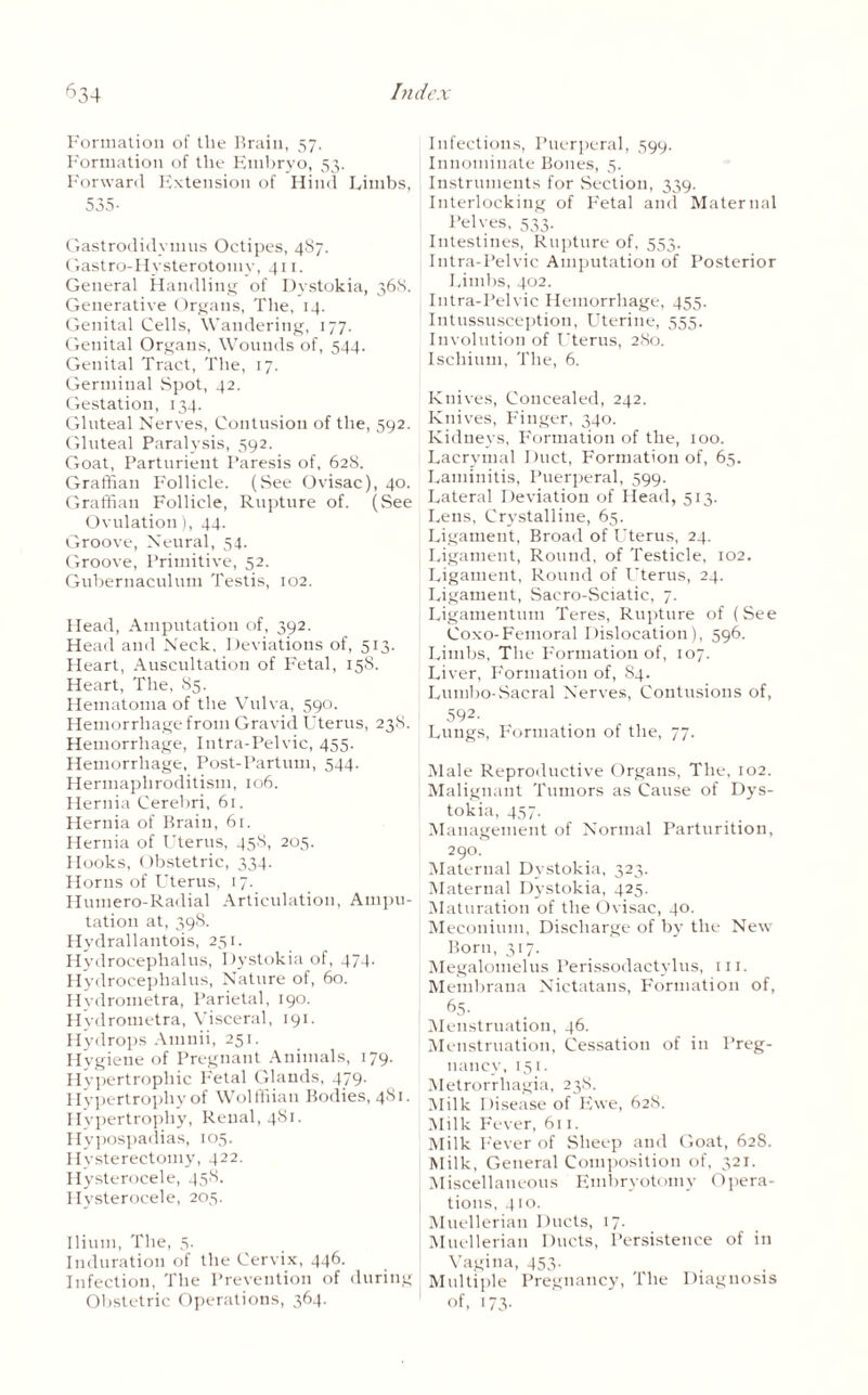 Formation of the Brain, 57. Formation of the Embryo, 53. Forward Extension of Hind Limbs, 535- Gastrodidymus Octipes, 487. Gastro-Hvsterotomy, 411. General Handling of Dystokia, 368. Generative Organs, The, 14. Genital Cells, Wandering, 177. Genital Organs, Wounds of, 544. Genital Tract, The, 17. Germinal Spot, 42. Gestation, 134. Gluteal Nerves, Contusion of the, 592. Gluteal Paralysis, 592. Goat, Parturient Paresis of, 628. Graffiau Follicle. (See Ovisac), 40. Graffian Follicle, Rupture of. (See Ovulation), 44. Groove, Neural, 54. Groove, Primitive, 52. Gubernaculum Testis, 102. Head, Amputation of, 392. Head and Neck, Deviations of, 513. Heart, Auscultation of Fetal, 158. Heart, The, 85. Hematoma of the Vulva, 590. Hemorrhage from Gravid Uterus, 23S. Hemorrhage, Intra-Pelvic, 455. Hemorrhage, Post-Partum, 544. Hermaphroditism, 106. Hernia Cerebri, 6r. Hernia of Brain, 61. Hernia of Uterus, 458, 205. Hooks, Obstetric, 334. Horns of Uterus, 17. Humero-Radial Articulation, Ampu¬ tation at, 398. Hydrallantois, 251. Hydrocephalus, Dystokia of, 474. Hydrocephalus, Nature of, 60. Hydrometra, Parietal, 190. Hydrometra, Visceral, 191. Hydrops Amnii, 251. Hygiene of Pregnant Animals, 179. Hypertrophic Fetal Glands, 479. Hypertrophy of Wolffiian Bodies, 481. Hypertrophy, Renal, 481. Hypospadias, 105. Hysterectomy, 422. Hysterocele, 458. Hysterocele, 205. Ilium, The, 5. Induration of the Cervix, 446. Infection, The Prevention of during Obstetric Operations, 364. Infectious, Puerperal, 599. Innominate Bones, 5. Instruments for Section, 339. Interlocking of Fetal and Maternal Pelves, 533. Intestines, Rupture of, 553. Intra-Pelvic Amputation of Posterior Limbs, 402. Intra-Pelvic Hemorrhage, 455. Intussusception, Uterine, 555. Involution of Uterus, 280. Ischium, The, 6. Knives, Concealed, 242. Knives, Finger, 340. Kidneys, Formation of the, 100. Lacrymal Duct, Formation of, 65. Laminitis, Puerperal, 599. Lateral Deviation of Head, 513. Lens, Crystalline, 65. Ligament, Broad of Uterus, 24. Ligament, Round, of Testicle, 102. Ligament, Round of Uterus, 24. Ligament, Sacro-Sciatic, 7. Ligamentum Teres, Rupture of (See Coxo-Femoral Dislocation), 596. Limbs. The Formation of, 107. Liver, Formation of, 84. Lumbo-Sacral Nerves, Contusions of, 592- Lungs, Formation of the, 77. Male Reproductive Organs, The, 102. Malignant Tumors as Cause of Dys¬ tokia, 457. Management of Normal Parturition, 290. Maternal Dystokia, 323. Maternal Dystokia, 425. Maturation of the Ovisac, 40. Meconium, Discharge of by the New Born, 317. Megalomelus Perissodactylus, ill. Membrana Nictatans, Formation of, 65. Menstruation, 46. Menstruation, Cessation of in Preg¬ nancy, 151. Metrorrhagia, 238. Milk Disease of Ewe, 628. Milk Fever, 611. Milk Fever of Sheep and Goat, 62S. Milk, General Composition of, 321. Miscellaneous Embryotomy Opera¬ tions, 410. Muellerian Ducts, 17. Muellerian Ducts, Persistence of in Vagina, 453. Multiple Pregnancy, The Diagnosis of, 173-