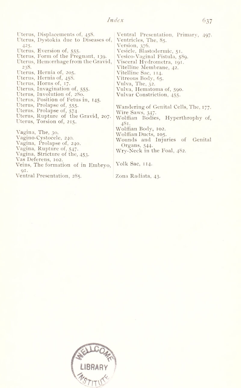Uterus, Displacements of, 458. Uterus, Dystokia due to Diseases of, 425- Uterus, Eversion of, 555. Uterus, Form of the Pregnant, 139. Uterus, Hemorrhage from the Gravid, 238. Uterus, Hernia of, 205. Uterus, Hernia of, 458. Uterus, Horns of, 17. Uterus, Invagination of, 555. Uterus, Involution of, 280. Uterus, Position of Fetus in, 145. Uterus, Prolapse of, 555. Uterus. Prolapse of, 574 Uterus, Rupture of the Gravid, 207. Uterus, Torsion of, 215. Vagina, The, 30. Yagino-Cystocele, 240. Vagina, Prolapse of, 240. Vagina, Rupture of, 547. Vagina, Stricture of the, 453. Vas Deferens, 102. Veins, The formation of in Embryo, 91- Ventral Presentation, 285. Ventral Presentation, Primary, 497. Ventricles, The, 85. Version, 376. Vesicle, Blastodermic, 51. Vesico-Vaginal Fistula, 589. Visceral Hydrometra, 191. Vitelline Membrane, 42. Vitelline Sac, 114. Vitreous Body, 65. Vulva, The, 32. Vulva, Hematoma of, 590. Vulvar Constriction, 455. Wandering of Genital Cells, The, 177. Wire Saws, 347. Wolffian Bodies, Hy perth rophy of, 481. Wolffian Body, 102. Wolffian Ducts, 105. Wounds and Injuries of Genital Organs, 544. Wry-Neck in the Foal, 482. Volk Sac, 114. Zona Radiata, 43.