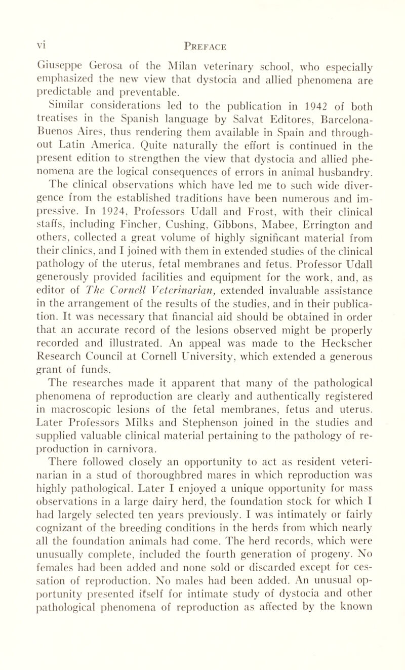 Giuseppe Gerosa of the Milan veterinary school, who especially emphasized the new view that dystocia and allied phenomena are predictable and preventable. Similar considerations led to the publication in 1942 of both treatises in the Spanish language by Salvat. Editores, Barcelona- Buenos Aires, thus rendering them available in Spain and through¬ out Latin America. Quite naturally the effort is continued in the present edition to strengthen the view that dystocia and allied phe¬ nomena are the logical consequences of errors in animal husbandry. The clinical observations which have led me to such wide diver¬ gence from the established traditions have been numerous and im¬ pressive. In 1924. Professors Udall and Frost, with their clinical staffs, including Fincher, Cushing, Gibbons, Mabee, Errington and others, collected a great volume of highly significant material from their clinics, and I joined with them in extended studies of the clinical pathology of the uterus, fetal membranes and fetus. Professor Udall generously provided facilities and equipment for the work, and, as editor of The Cornell Veterinarian, extended invaluable assistance in the arrangement of the results of the studies, and in their publica¬ tion. It was necessary that financial aid should be obtained in order that an accurate record of the lesions observed might be properly recorded and illustrated. An appeal was made to the Heckscher Research Council at Cornell University, which extended a generous grant of funds. The researches made it apparent that many of the pathological phenomena of reproduction are clearly and authentically registered in macroscopic lesions of the fetal membranes, fetus and uterus. Later Professors Milks and Stephenson joined in the studies and supplied valuable clinical material pertaining to the pathology of re¬ production in carnivora. There followed closely an opportunity to act as resident veteri¬ narian in a stud of thoroughbred mares in which reproduction was highly pathological. Later I enjoyed a unique opportunity for mass observations in a large dairy herd, the foundation stock for which I had largely selected ten years previously. I was intimately or fairly cognizant of the breeding conditions in the herds from which nearly all the foundation animals had come. The herd records, which were unusually complete, included the fourth generation of progeny. No females had been added and none sold or discarded except for ces¬ sation of reproduction. No males had been added. An unusual op¬ portunity presented itself for intimate study of dystocia and other pathological phenomena of reproduction as affected by the known