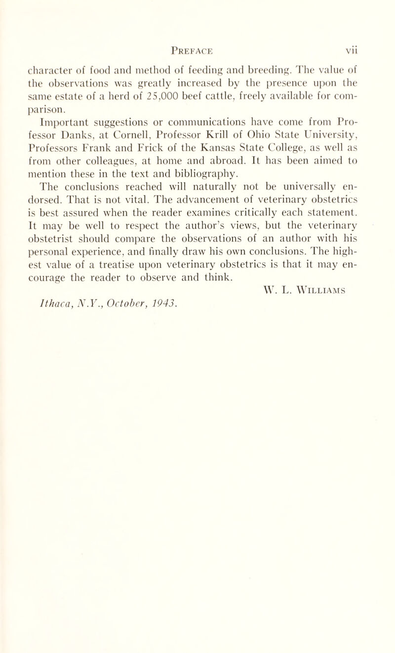 character of food and method of feeding and breeding. The value of the observations was greatly increased by the presence upon the same estate of a herd of 25,000 beef cattle, freely available for com¬ parison. Important suggestions or communications have come from Pro¬ fessor Danks, at Cornell, Professor Krill of Ohio State University, Professors Frank and Frick of the Kansas State College, as well as from other colleagues, at home and abroad. It has been aimed to mention these in the text and bibliography. The conclusions reached will naturally not be universally en¬ dorsed. That is not vital. The advancement of veterinary obstetrics is best assured when the reader examines critically each statement. It may be well to respect the author’s views, but the veterinary obstetrist should compare the observations of an author with his personal experience, and finally draw his own conclusions. The high¬ est value of a treatise upon veterinary obstetrics is that it may en¬ courage the reader to observe and think. W. L. Williams Ithaca, N.Y., October, 1943.