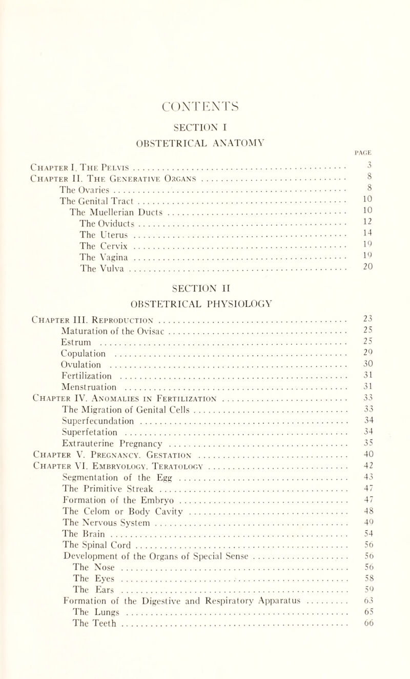 CONTENTS SECTION I OBSTETRICAL ANATOMY PAGE Chapter I. The Pelvis. Chapter II. The Generative Organs. 8 The Ovaries. 8 The Genital Tract. The Muellerian Ducts. 10 The Oviducts. 12 The Uterus . 14 The Cervix . lu The Vagina . 1Q The Vulva. 20 SECTION II OBSTETRICAL PHYSIOLOGY Chapter III. Reproduction. 23 Maturation of the Ovisac. 25 Estrum . 25 Copulation . 29 Ovulation . 30 Fertilization . 31 Menstruation . 31 Chapter IV. Anomalies in Fertilization . 33 The Migration of Genital Cells. 33 Superfecundation . 34 Superfetation . 34 Extrauterine Pregnancy . 35 Chapter V. Pregnancy. Gestation . 40 Chapter VI. Embryology. Teratology. 42 Segmentation of the Egg . 43 The Primitive Streak . 47 Formation of the Embryo . 47 The Celom or Body Cavity . 48 The Nervous System. 40 The Brain . 54 The Spinal Cord. 56 Development of the Organs of Special Sense. 56 The Nose . 56 The Eyes . 58 The Ears . 50 Formation of the Digestive and Respiratory Apparatus . 63 The Lungs . 65 The Teeth. 66