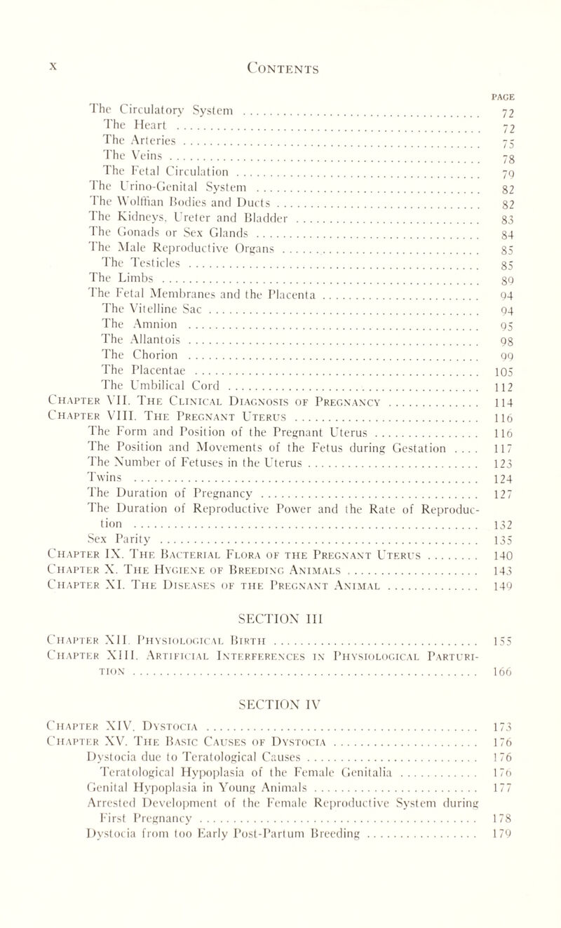 PAGE The Circulatory System . 72 The Heart . 72 The Arteries. 75 The Veins. 7g The Fetal Circulation . 79 I he Urino-Genital System . 82 I he Wolffian Bodies and Ducts. 82 The Kidneys, Ureter and Bladder . 83 The Gonads or Sex Glands . 84 The Male Reproductive Organs . 85 The Testicles . 85 The Limbs . 89 The Fetal Membranes and the Placenta. 94 The Vitelline Sac. 94 The Amnion . 95 The Allantois . 98 The Chorion . 99 The Placentae . 105 The Umbilical Cord . 112 Chapter \ II. The Clinical Diagnosis of Pregnancy . 114 Chapter VIII. The Pregnant Uterus . 116 The Form and Position of the Pregnant Uterus . 116 The Position and Movements of the Fetus during Gestation .... 117 The Number of Fetuses in the Uterus. 123 Twins . 124 The Duration of Pregnancy . 127 The Duration of Reproductive Power and the Rate of Reproduc¬ tion . 132 Sex Parity . 135 Chapter IX. The Bacterial Flora of the Pregnant Uterus. 140 Chapter X. The Hygiene of Breeding Animals. 143 Chapter XI. The Diseases of the Pregnant Animal. 149 SECTION III Chapter XII. Physiological Birth . 155 Chapter XIII. Artificial Interferences in Physiological Parturi¬ tion . 166 SECTION IV Chapter XIV. Dystocia . 173 Chapter XV. The Basic Causes of Dystocia . 176 Dystocia due to Teratological Causes. 176 Teratological Hypoplasia of the Female Genitalia . 17o Genital Hypoplasia in Young Animals. 177 Arrested Development of the Female Reproductive System during First Pregnancy. 178 Dystocia from too Early Post-Partum Breeding. 179