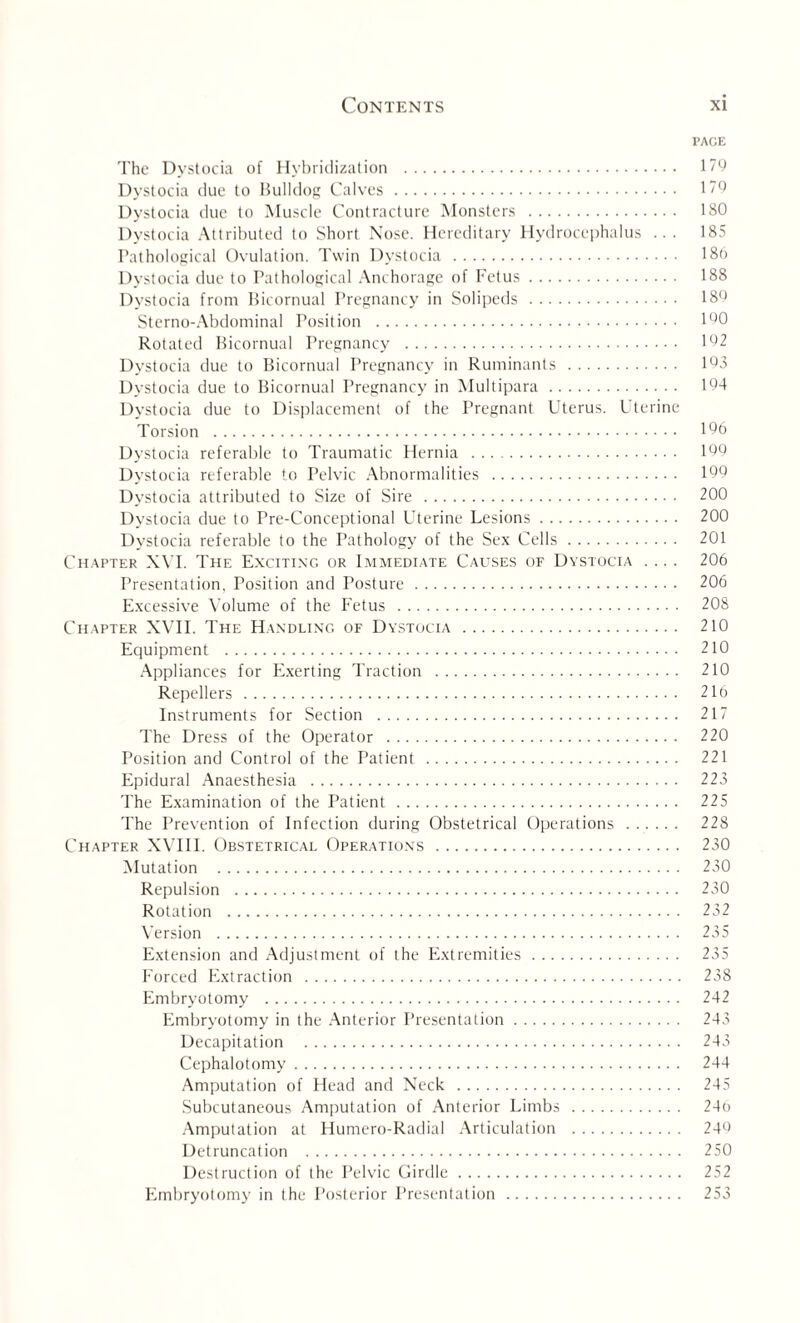 PACE The Dystocia of Hybridization . 179 Dystocia due to Bulldog Calves. 179 Dystocia due to Muscle Contracture Monsters . 180 Dystocia Attributed to Short Nose. Hereditary Hydrocephalus ... 185 Pathological Ovulation. Twin Dystocia . 186 Dystocia due to Pathological Anchorage of Fetus. 188 Dystocia from Bicornual Pregnancy in Solipeds . 189 Sterno-Abdominal Position . 190 Rotated Bicornual Pregnancy . 192 Dystocia due to Bicornual Pregnancy in Ruminants . 193 Dystocia due to Bicornual Pregnancy in Multipara. 194 Dystocia due to Displacement of the Pregnant Uterus. Uterine Torsion . 196 Dystocia referable to Traumatic Hernia . 199 Dystocia referable to Pelvic Abnormalities . 199 Dystocia attributed to Size of Sire . 200 Dystocia due to Pre-Conceptional Uterine Lesions. 200 Dystocia referable to the Pathology of the Sex Cells. 201 Chapter XVI. The Exciting or Immediate Causes of Dystocia .... 206 Presentation, Position and Posture. 206 Excessive Volume of the Fetus . 208 Chapter XVII. The Handling of Dystocia. 210 Equipment . 210 Appliances for Exerting Traction . 210 Repellers . 210 Instruments for Section . 217 The Dress of the Operator . 220 Position and Control of the Patient. 221 Epidural Anaesthesia . 223 The Examination of the Patient. 225 The Prevention of Infection during Obstetrical Operations . 228 Chapter XVIII. Obstetrical Operations. 230 Mutation . 230 Repulsion . 230 Rotation . 232 Version . 235 Extension and Adjustment of the Extremities. 235 Forced Extraction . 238 Embryotomy . 242 Embryotomy in the Anterior Presentation. 243 Decapitation . 243 Cephalotomy. 244 Amputation of Head and Neck . 245 Subcutaneous Amputation of Anterior Limbs . 24o Amputation at Humero-Radial Articulation . 249 Detruncation . 250 Destruction of the Pelvic Girdle. 252 Embryotomy in the Posterior Presentation. 253