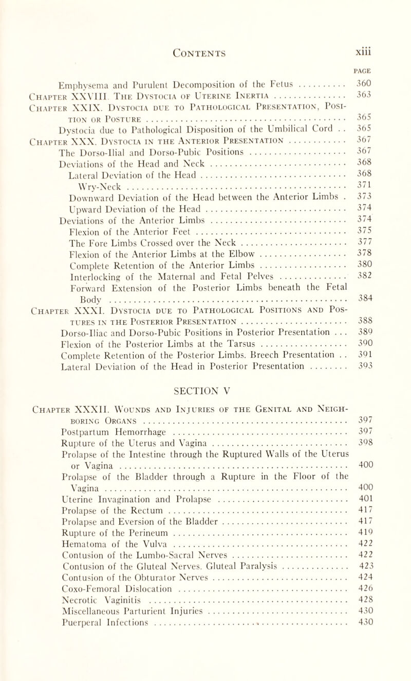 PAGE Emphysema and Purulent Decomposition of the Fetus . 360 Chapter XXVI11 The Dystocia of Uterine Inertia . 363 Chapter XXIX. Dystocia due to Pathological Presentation, Posi¬ tion or Posture. 365 Dystocia due to Pathological Disposition of the Umbilical Cord . . 365 Chapter XXX. Dystocia in the Anterior Presentation . 367 The Dorso-Uial and Dorso-Pubic Positions . 367 Deviations of the Head and Neck . 368 Lateral Deviation of the Head. 368 Wry-Neck . 371 Downward Deviation of the Head between the Anterior Limbs . 373 Upward Deviation of the Head. 374 Deviations of the Anterior Limbs . 374 Flexion of the Anterior Feet . 375 The Fore Limbs Crossed over the Neck. 377 Flexion of the Anterior Limbs at the Elbow. 378 Complete Retention of the Anterior Limbs . 380 Interlocking of the Maternal and Fetal Pelves . 382 Forward Extension of the Posterior Limbs beneath the Fetal Body . 384 Chapter XXXI. Dystocia due to Pathological Positions and Pos¬ tures in the Posterior Presentation. 388 Dorso-Uiac and Dorso-Pubic Positions in Posterior Presentation . .. 389 Flexion of the Posterior Limbs at the Tarsus . 390 Complete Retention of the Posterior Limbs. Breech Presentation . . 301 Lateral Deviation of the Head in Posterior Presentation . 393 SECTION V Chapter XXXI1. Wounds and Injuries of the Genital and Neigh¬ boring Organs . 397 Postpartum Hemorrhage . 397 Rupture of the Uterus and Vagina. 398 Prolapse of the Intestine through the Ruptured Walls of the Uterus or Vagina . 400 Prolapse of the Bladder through a Rupture in the Floor of the Vagina . 400 Uterine Invagination and Prolapse . 401 Prolapse of the Rectum . 417 Prolapse and Eversion of the Bladder. 417 Rupture of the Perineum. 419 Hematoma of the Vulva . 422 Contusion of the Lumbo-Sacral Nerves. 422 Contusion of the Gluteal Nerves. Gluteal Paralysis. 423 Contusion of the Obturator Nerves. 424 Coxo-Femoral Dislocation . 426 Necrotic Vaginitis . 428 Miscellaneous Parturient Injuries. 430 Puerperal Infections . 430