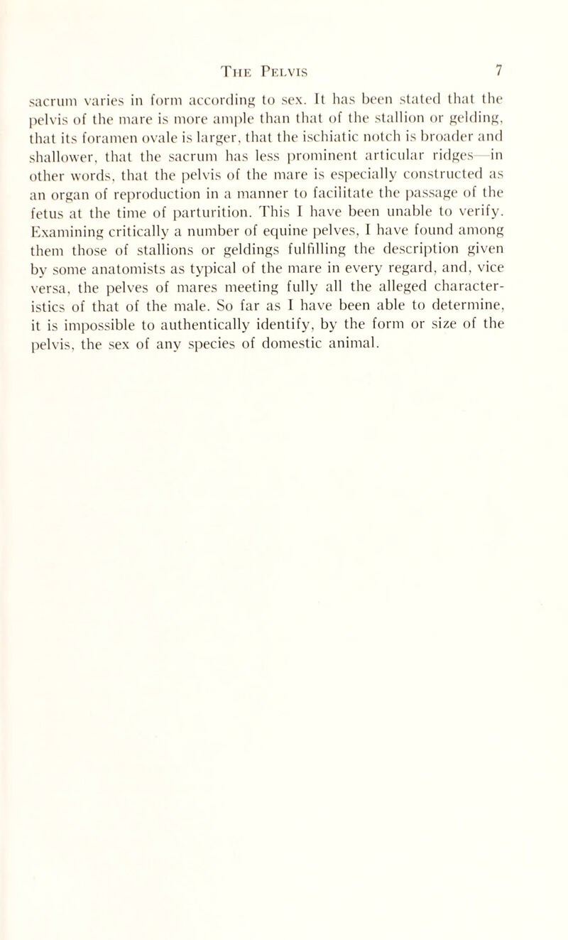 sacrum varies in form according to sex. It has been stated that the pelvis of the mare is more ample than that of the stallion or gelding, that its foramen ovale is larger, that the ischiatic notch is broader and shallower, that the sacrum has less prominent articular ridges in other words, that the pelvis of the mare is especially constructed as an organ of reproduction in a manner to facilitate the passage of the fetus at the time of parturition. This I have been unable to verify. Examining critically a number of equine pelves, 1 have found among them those of stallions or geldings fulfilling the description given by some anatomists as typical of the mare in every regard, and, vice versa, the pelves of mares meeting fully all the alleged character¬ istics of that of the male. So far as I have been able to determine, it is impossible to authentically identify, by the form or size of the pelvis, the sex of any species of domestic animal.