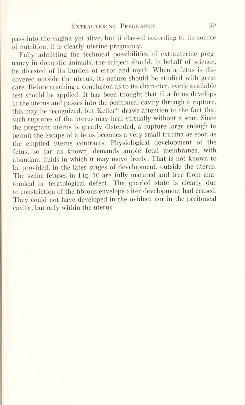 pass into the vagina yet alive, but if classed according to its source of nutrition, it is clearly uterine pregnancy. Fully admitting the technical possibilities of extrauterine preg¬ nancy in domestic animals, the subject should, in behalf of science, be divested of its burden of error and myth. When a fetus is dis¬ covered outside the uterus, its nature should be studied with great care. Before reaching a conclusion as to its character, every available test should be applied. It has been thought that if a fetus develops in the uterus and passes into the peritoneal cavity through a rupture, this may be recognized, but Keller ' draws attention to the fact that such ruptures of the uterus may heal virtually without a scar. Since the pregnant uterus is greatly distended, a rupture large enough to permit the escape of a fetus becomes a very small trauma as soon as the emptied uterus contracts. Physiological development of the fetus, so far as known, demands ample fetal membranes, with abundant fluids in which it may move freely. That is not known to be provided, in the later stages of development, outside the uterus. The swine fetuses in Fig. 10 are fully matured and free from ana¬ tomical or teratological defect. The gnarled state is clearly due to constriction of the fibrous envelope after development had ceased. They could not have developed in the oviduct nor in the peritoneal cavity, but only within the uterus.