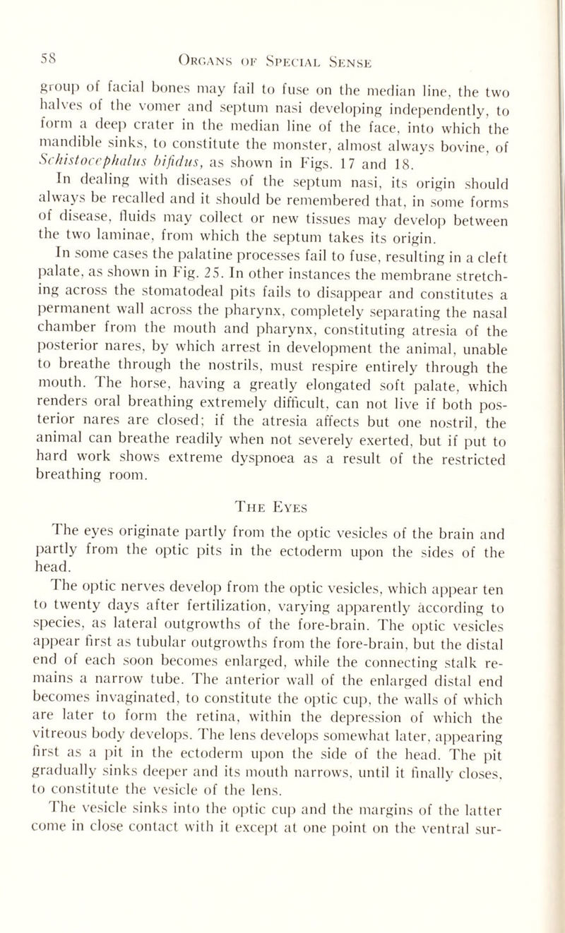 group of facial bones may fail to luse on the median line, the two halves of the vomer and septum nasi developing independently, to form a deep crater in the median line of the face, into which the mandible sinks, to constitute the monster, almost always bovine, of Schistocephalus bifidus, as shown in Figs. 17 and 18. In dealing with diseases of the septum nasi, its origin should always be recalled and it should be remembered that, in some forms °f disease, fluids may collect or new tissues may develop between the two laminae, from which the septum takes its origin. In some cases the palatine processes fail to fuse, resulting in a cleft palate, as shown in Fig. 25. In other instances the membrane stretch¬ ing across the stomatodeal pits fails to disappear and constitutes a permanent wall across the pharynx, completely separating the nasal chamber from the mouth and pharynx, constituting atresia of the posterior nares, by which arrest in development the animal, unable to breathe through the nostrils, must respire entirely through the mouth. The horse, having a greatly elongated soft palate, which renders oral breathing extremely difficult, can not live if both pos¬ terior nares are closed; if the atresia affects but one nostril, the animal can breathe readily when not severely exerted, but if put to hard work shows extreme dyspnoea as a result of the restricted breathing room. The Eyes The eyes originate partly from the optic vesicles of the brain and partly from the optic pits in the ectoderm upon the sides of the head. I he optic nerves develop from the optic vesicles, which appear ten to twenty days after fertilization, varying apparently according to species, as lateral outgrowths of the fore-brain. The optic vesicles appear first as tubular outgrowths from the fore-brain, but the distal end of each soon becomes enlarged, while the connecting stalk re¬ mains a narrow tube. The anterior wall of the enlarged distal end becomes invaginated, to constitute the optic cup, the walls of which are later to form the retina, within the depression of which the vitreous body develops. The lens develops somewhat later, appearing first as a pit in the ectoderm upon the side of the head. The pit gradually sinks deeper and its mouth narrows, until it finally closes, to constitute the vesicle of the lens. I he vesicle sinks into the optic cup and the margins of the latter come in close contact with it except at one point on the ventral sur-