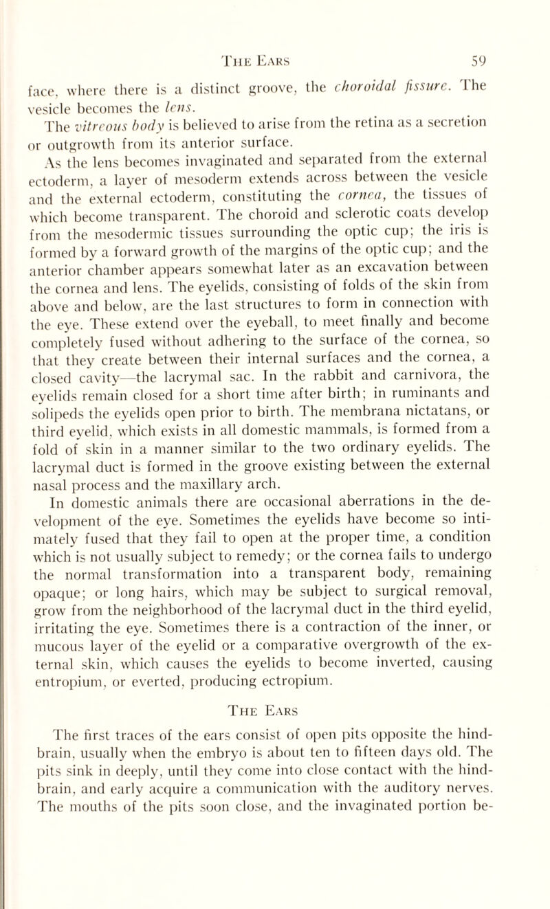 face, where there is a distinct groove, the choroidal fissure. The vesicle becomes the lens. The vitreous body is believed to arise from the retina as a secretion or outgrowth from its anterior surface. As the lens becomes invaginated and separated from the external ectoderm, a layer of mesoderm extends across between the vesicle and the external ectoderm, constituting the cornea, the tissues of which become transparent. The choroid and sclerotic coats develop from the mesodermic tissues surrounding the optic cup; the iris is formed by a forward growth of the margins of the optic cup; and the anterior chamber appears somewhat later as an excavation between the cornea and lens. The eyelids, consisting of folds of the skin from above and below, are the last structures to form in connection with the eye. These extend over the eyeball, to meet finally and become completely fused without adhering to the surface of the cornea, so that they create between their internal surfaces and the cornea, a closed cavity—the lacrymal sac. In the rabbit and carnivora, the eyelids remain closed for a short time after birth; in ruminants and solipeds the eyelids open prior to birth. The membrana nictatans, or third eyelid, which exists in all domestic mammals, is formed from a fold of skin in a manner similar to the two ordinary eyelids. The lacrymal duct is formed in the groove existing between the external nasal process and the maxillary arch. In domestic animals there are occasional aberrations in the de¬ velopment of the eye. Sometimes the eyelids have become so inti¬ mately fused that they fail to open at the proper time, a condition which is not usually subject to remedy; or the cornea fails to undergo the normal transformation into a transparent body, remaining opaque; or long hairs, which may be subject to surgical removal, grow from the neighborhood of the lacrymal duct in the third eyelid, irritating the eye. Sometimes there is a contraction of the inner, or mucous layer of the eyelid or a comparative overgrowth of the ex¬ ternal skin, which causes the eyelids to become inverted, causing entropium, or everted, producing ectropium. The Ears The first traces of the ears consist of open pits opposite the hind¬ brain, usually when the embryo is about ten to fifteen days old. The pits sink in deeply, until they come into close contact with the hind¬ brain, and early acquire a communication with the auditory nerves. The mouths of the pits soon close, and the invaginated portion be-