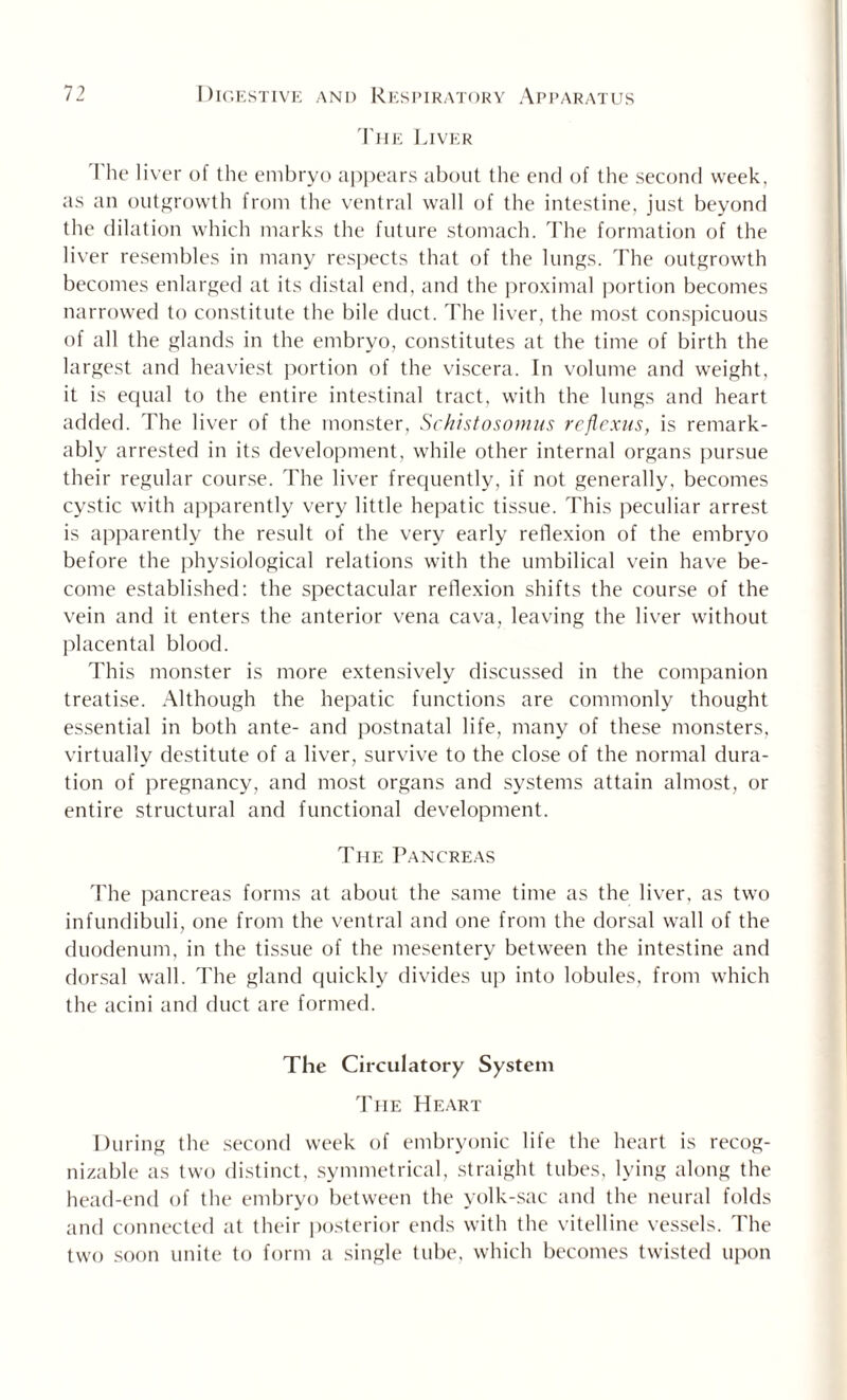 The Liver The liver of the embryo appears about the end of the second week, as an outgrowth from the ventral wall of the intestine, just beyond the dilation which marks the future stomach. The formation of the liver resembles in many respects that of the lungs. The outgrowth becomes enlarged at its distal end, and the proximal portion becomes narrowed to constitute the bile duct. The liver, the most conspicuous of all the glands in the embryo, constitutes at the time of birth the largest and heaviest portion of the viscera. In volume and weight, it is equal to the entire intestinal tract, with the lungs and heart added. The liver of the monster, Schistosomus reflexus, is remark¬ ably arrested in its development, while other internal organs pursue their regular course. The liver frequently, if not generally, becomes cystic with apparently very little hepatic tissue. This peculiar arrest is apparently the result of the very early reflexion of the embryo before the physiological relations with the umbilical vein have be¬ come established: the spectacular reflexion shifts the course of the vein and it enters the anterior vena cava, leaving the liver without placental blood. This monster is more extensively discussed in the companion treatise. Although the hepatic functions are commonly thought essential in both ante- and postnatal life, many of these monsters, virtually destitute of a liver, survive to the close of the normal dura¬ tion of pregnancy, and most organs and systems attain almost, or entire structural and functional development. The Pancreas The pancreas forms at about the same time as the liver, as two infundibuli, one from the ventral and one from the dorsal wall of the duodenum, in the tissue of the mesentery between the intestine and dorsal wall. The gland quickly divides up into lobules, from which the acini and duct are formed. The Circulatory System The Heart During the second week of embryonic life the heart is recog¬ nizable as two distinct, symmetrical, straight tubes, lying along the head-end of the embryo between the yolk-sac and the neural folds and connected at their posterior ends with the vitelline vessels. The two soon unite to form a single tube, which becomes twisted upon