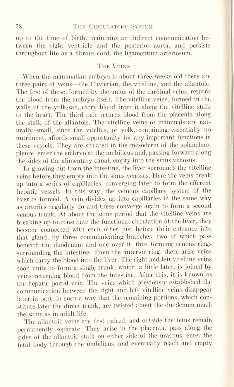 up to the time of birth, maintains an indirect communication be¬ tween the right ventricle and the posterior aorta, and persists throughout life as a fibrous cord, the ligamentum arteriosum. The Veins When the mammalian embryo is about three weeks old there are three pairs of veins—the Cuvierian, the vitelline, and the allantoic. The first of these, formed by the union of the cardinal veins, returns the blood from the embryo itself. The vitelline veins, formed in the walls of the yolk-sac, carry blood from it along the vitelline stalk to the heart. The third pair returns blood from the placenta along the stalk of the allantois. The vitelline veins of mammals are nat¬ urally small, since the vitellus, or yolk, containing essentially no nutriment, affords small opportunity for any important functions in these vessels. They are situated in the mesoderm of the splanchno- pleure, enter the embryo at the umbilicus and, passing forward along the sides of the alimentary canal, empty into the sinus venosus. In growing out from the intestine, the liver surrounds the vitelline veins before they empty into the sinus venosus. Here the veins break up into a series of capillaries, converging later to form the efferent hepatic vessels. In this way, the veinous capillary system of the liver is formed. A vein divides up into capillaries in the same way as arteries regularly do and these converge again to form a second venous trunk. At about the same period that the vitelline veins are breaking up to constitute the functional circulation of the liver, they become connected with each other just before their entrance into that gland, by three communicating branches, two of which pass beneath the duodenum and one over it, thus forming venous rings surrounding the intestine. From the anterior ring, thete arise veins which carry the blood into the liver. The right and left vitelline veins soon unite to form a single trunk, which, a little later, is joined by veins returning blood from the intestine. After this, it is known as the hepatic portal vein. The veins which previously established the communication between the right and left vitelline veins disappear later in part, in such a way that the remaining portions, which con¬ stitute later the direct trunk, are twisted about the duodenum much the same as in adult life. The allantoic veins are first paired, and outside the fetus remain permanently separate. They arise in the placenta, pass along the sides of the allantoic stalk on either side of the urachus, enter the fetal body through the umbilicus, and eventually reach and empty