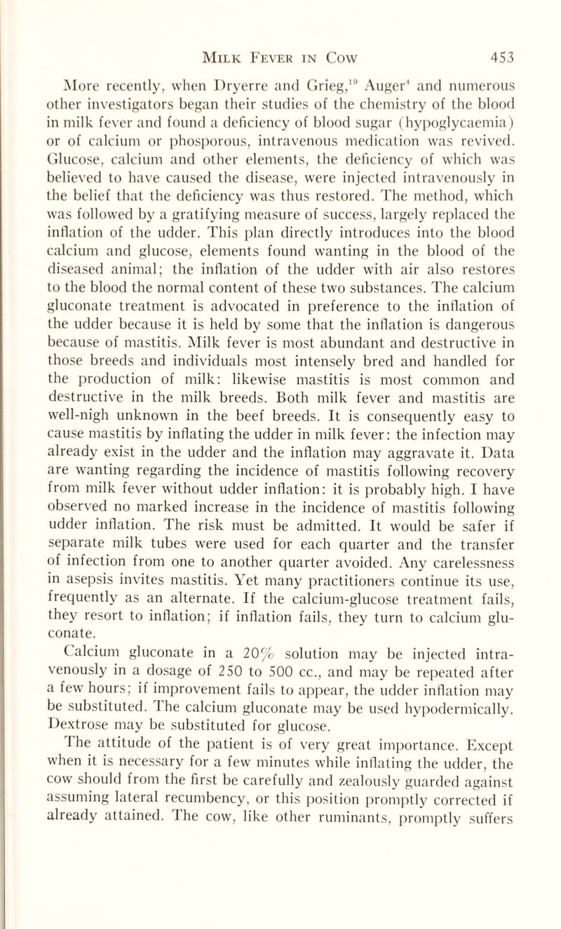 More recently, when Dryerre and Grieg,19 Auger' and numerous other investigators began their studies of the chemistry of the blood in milk fever and found a deficiency of blood sugar (hypoglycaemia) or of calcium or phosporous, intravenous medication was revived. Glucose, calcium and other elements, the deficiency of which was believed to have caused the disease, were injected intravenously in the belief that the deficiency was thus restored. The method, which was followed by a gratifying measure of success, largely replaced the inflation of the udder. This plan directly introduces into the blood calcium and glucose, elements found wanting in the blood of the diseased animal; the inflation of the udder with air also restores to the blood the normal content of these two substances. The calcium gluconate treatment is advocated in preference to the inflation of the udder because it is held by some that the inflation is dangerous because of mastitis. Milk fever is most abundant and destructive in those breeds and individuals most intensely bred and handled for the production of milk: likewise mastitis is most common and destructive in the milk breeds. Both milk fever and mastitis are well-nigh unknown in the beef breeds. It is consequently easy to cause mastitis by inflating the udder in milk fever: the infection may already exist in the udder and the inflation may aggravate it. Data are wanting regarding the incidence of mastitis following recovery from milk fever without udder inflation: it is probably high. I have observed no marked increase in the incidence of mastitis following udder inflation. The risk must be admitted. It would be safer if separate milk tubes were used for each quarter and the transfer of infection from one to another quarter avoided. Any carelessness in asepsis invites mastitis. Yet many practitioners continue its use, frequently as an alternate. If the calcium-glucose treatment fails, they resort to inflation; if inflation fails, they turn to calcium glu¬ conate. Calcium gluconate in a 20% solution may be injected intra¬ venously in a dosage of 250 to 500 cc., and may be repeated after a few hours; if improvement fails to appear, the udder inflation may be substituted. The calcium gluconate may be used hypodermically. Dextrose may be substituted for glucose. I he attitude of the patient is of very great importance. Except when it is necessary for a few minutes while inflating the udder, the cow should from the first be carefully and zealously guarded against assuming lateral recumbency, or this position promptly corrected if already attained. I he cow, like other ruminants, promptly suffers