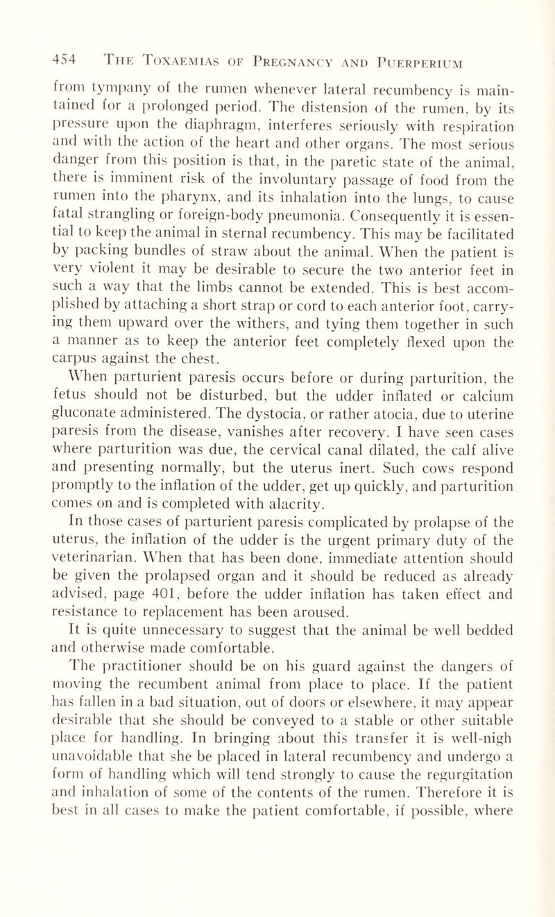 Irom tympany of the rumen whenever lateral recumbency is main¬ tained for a prolonged period. The distension of the rumen, by its pressure upon the diaphragm, interferes seriously with respiration and with the action of the heart and other organs. The most serious danger from this position is that, in the paretic state of the animal, there is imminent risk of the involuntary passage of food from the rumen into the pharynx, and its inhalation into the lungs, to cause fatal strangling or foreign-body pneumonia. Consequently it is essen¬ tial to keep the animal in sternal recumbency. This may be facilitated by packing bundles of straw about the animal. When the patient is very violent it may be desirable to secure the two anterior feet in such a way that the limbs cannot be extended. This is best accom¬ plished by attaching a short strap or cord to each anterior foot, carry¬ ing them upward over the withers, and tying them together in such a manner as to keep the anterior feet completely flexed upon the carpus against the chest. \\ hen parturient paresis occurs before or during parturition, the fetus should not be disturbed, but the udder inflated or calcium gluconate administered. The dystocia, or rather atocia, due to uterine paresis from the disease, vanishes after recovery. I have seen cases where parturition was due, the cervical canal dilated, the calf alive and presenting normally, but the uterus inert. Such cows respond promptly to the inflation of the udder, get up quickly, and parturition comes on and is completed with alacrity. In those cases of parturient paresis complicated by prolapse of the uterus, the inflation of the udder is the urgent primary duty of the veterinarian. When that has been done, immediate attention should be given the prolapsed organ and it should be reduced as already advised, page 401, before the udder inflation has taken effect and resistance to replacement has been aroused. It is quite unnecessary to suggest that the animal be well bedded and otherwise made comfortable. The practitioner should be on his guard against the dangers of moving the recumbent animal from place to place. If the patient has fallen in a bad situation, out of doors or elsewhere, it may appear desirable that she should be conveyed to a stable or other suitable place for handling. In bringing about this transfer it is well-nigh unavoidable that she be placed in lateral recumbency and undergo a form of handling which will tend strongly to cause the regurgitation and inhalation of some of the contents of the rumen. Therefore it is best in all cases to make the patient comfortable, if possible, where