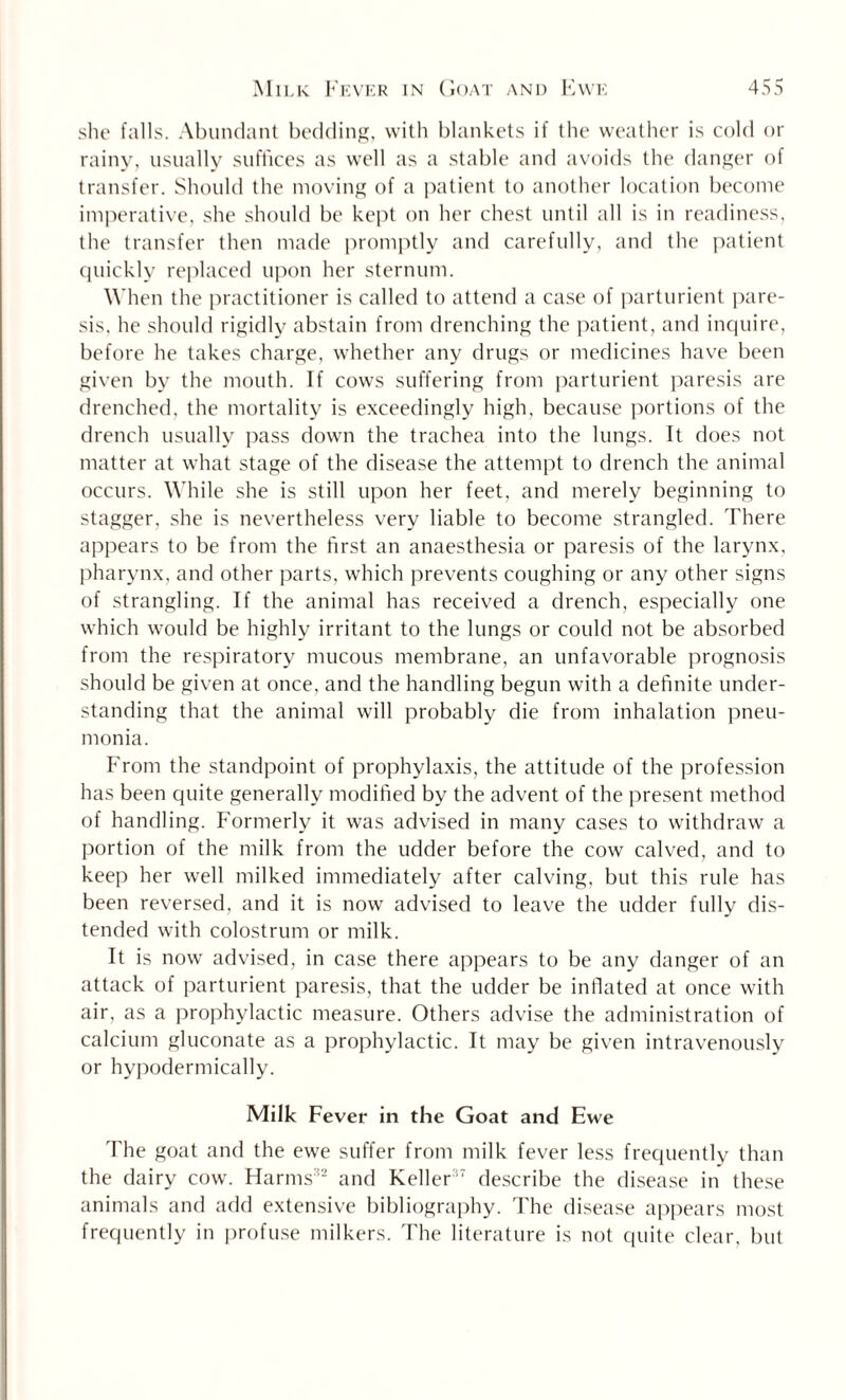 she falls. Abundant bedding, with blankets if the weather is cold or rainy, usually suffices as well as a stable and avoids the danger of transfer. Should the moving of a patient to another location become imperative, she should be kept on her chest until all is in readiness, the transfer then made promptly and carefully, and the patient quickly replaced upon her sternum. When the practitioner is called to attend a case of parturient pare¬ sis. he should rigidly abstain from drenching the patient, and inquire, before he takes charge, whether any drugs or medicines have been given by the mouth. If cows suffering from parturient paresis are drenched, the mortality is exceedingly high, because portions of the drench usually pass down the trachea into the lungs. It does not matter at what stage of the disease the attempt to drench the animal occurs. While she is still upon her feet, and merely beginning to stagger, she is nevertheless very liable to become strangled. There appears to be from the first an anaesthesia or paresis of the larynx, pharynx, and other parts, which prevents coughing or any other signs of strangling. If the animal has received a drench, especially one which would be highly irritant to the lungs or could not be absorbed from the respiratory mucous membrane, an unfavorable prognosis should be given at once, and the handling begun with a definite under¬ standing that the animal will probably die from inhalation pneu¬ monia. From the standpoint of prophylaxis, the attitude of the profession has been quite generally modified by the advent of the present method of handling. Formerly it was advised in many cases to withdraw a portion of the milk from the udder before the cow calved, and to keep her well milked immediately after calving, but this rule has been reversed, and it is now advised to leave the udder fully dis¬ tended with colostrum or milk. It is now advised, in case there appears to be any danger of an attack of parturient paresis, that the udder be inflated at once with air, as a prophylactic measure. Others advise the administration of calcium gluconate as a prophylactic. It may be given intravenously or hypodermically. Milk Fever in the Goat and Ewe 'I'he goat and the ewe suffer from milk fever less frequently than the dairy cow. Harms32 and Keller37 describe the disease in these animals and add extensive bibliography. The disease appears most frequently in profuse milkers. The literature is not quite clear, but