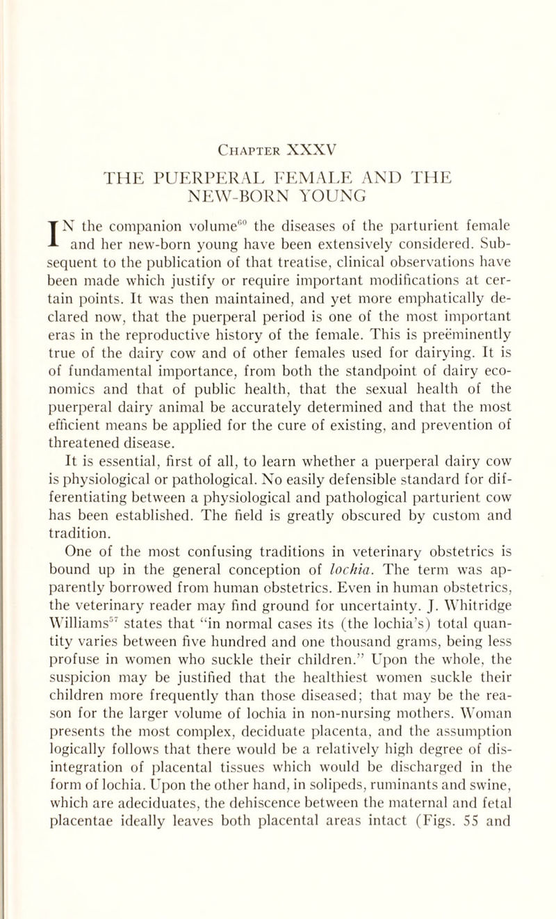 Chapter XXXV THE PUERPERAL FEMALE AND THE NEW-BORN YOUNG IN the companion volume60 the diseases of the parturient female and her new-born young have been extensively considered. Sub¬ sequent to the publication of that treatise, clinical observations have been made which justify or require important modifications at cer¬ tain points. It was then maintained, and yet more emphatically de¬ clared now, that the puerperal period is one of the most important eras in the reproductive history of the female. This is preeminently true of the dairy cow and of other females used for dairying. It is of fundamental importance, from both the standpoint of dairy eco¬ nomics and that of public health, that the sexual health of the puerperal dairy animal be accurately determined and that the most efficient means be applied for the cure of existing, and prevention of threatened disease. It is essential, first of all, to learn whether a puerperal dairy cow is physiological or pathological. No easily defensible standard for dif¬ ferentiating between a physiological and pathological parturient cow has been established. The field is greatly obscured by custom and tradition. One of the most confusing traditions in veterinary obstetrics is bound up in the general conception of lochia. The term was ap¬ parently borrowed from human obstetrics. Even in human obstetrics, the veterinary reader may find ground for uncertainty. J. Whitridge Williams57 states that ‘‘in normal cases its (the lochia’s) total quan¬ tity varies between five hundred and one thousand grams, being less profuse in women who suckle their children.” Upon the whole, the suspicion may be justified that the healthiest women suckle their children more frequently than those diseased; that may be the rea¬ son for the larger volume of lochia in non-nursing mothers. Woman presents the most complex, deciduate placenta, and the assumption logically follows that there would be a relatively high degree of dis¬ integration of placental tissues which would be discharged in the form of lochia. Upon the other hand, in solipeds, ruminants and swine, which are adeciduates, the dehiscence between the maternal and fetal placentae ideally leaves both placental areas intact (Figs. 55 and