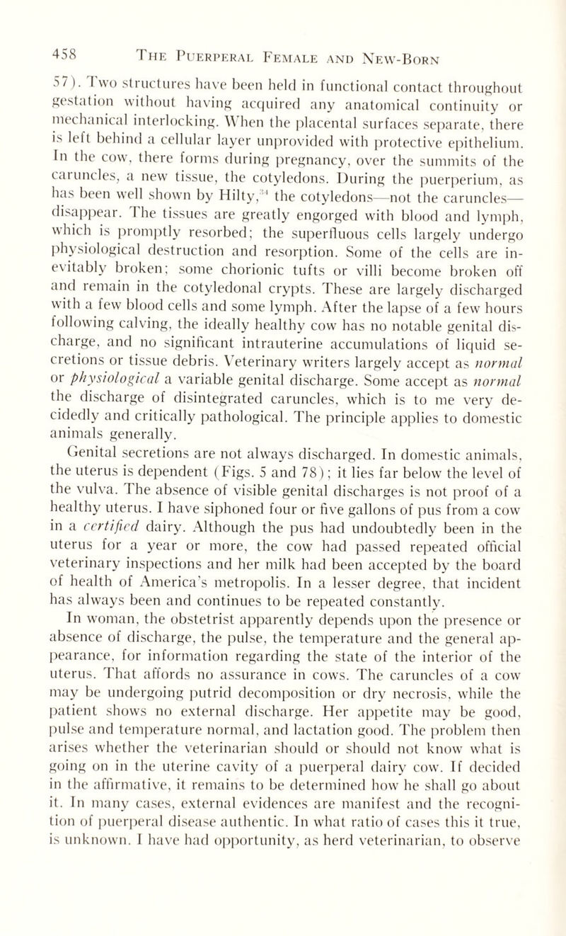 5 7 ). I wo structures have been held in functional contact throughout gestation without having acquired any anatomical continuity or mechanical interlocking. \\ hen the placental surfaces separate, there is left behind a cellular layer unprovided with protective epithelium. In the cow, there forms during pregnancy, over the summits of the caruncles, a new tissue, the cotyledons. During the puerperium, as has been well shown by Hilty, '1 the cotyledons—not the caruncles— disappear. The tissues are greatly engorged with blood and lymph, which is promptly resorbed; the superfluous cells largely undergo physiological destruction and resorption. Some of the cells are in¬ evitably broken; some chorionic tufts or villi become broken off and remain in the cotyledonal crypts. These are largely discharged with a few blood cells and some lymph. After the lapse of a few hours following calving, the ideally healthy cow has no notable genital dis¬ charge, and no significant intrauterine accumulations of liquid se¬ cretions or tissue debris. Veterinary writers largely accept as normal or physiological a variable genital discharge. Some accept as normal the discharge of disintegrated caruncles, which is to me very de¬ cidedly and critically pathological. The principle applies to domestic animals generally. Genital secretions are not always discharged. In domestic animals, the uterus is dependent (Figs. 5 and 78); it lies far below the level of the vulva. 1 he absence of visible genital discharges is not proof of a healthy uterus. I have siphoned four or five gallons of pus from a cow in a certified dairy. Although the pus had undoubtedly been in the uterus for a year or more, the cow had passed repeated official veterinary inspections and her milk had been accepted by the board of health of America’s metropolis. In a lesser degree, that incident has al ways been and continues to be repeated constantly. In woman, the obstetrist apparently depends upon the presence or absence of discharge, the pulse, the temperature and the general ap¬ pearance, for information regarding the state of the interior of the uterus. That affords no assurance in cows. The caruncles of a cow may be undergoing putrid decomposition or dry necrosis, while the patient shows no external discharge. Her appetite may be good, pulse and temperature normal, and lactation good. The problem then arises whether the veterinarian should or should not know what is going on in the uterine cavity of a puerperal dairy cow. If decided in the affirmative, it remains to be determined how he shall go about it. In many cases, external evidences are manifest and the recogni¬ tion of puerperal disease authentic. In what ratio of cases this it true, is unknown. I have had opportunity, as herd veterinarian, to observe