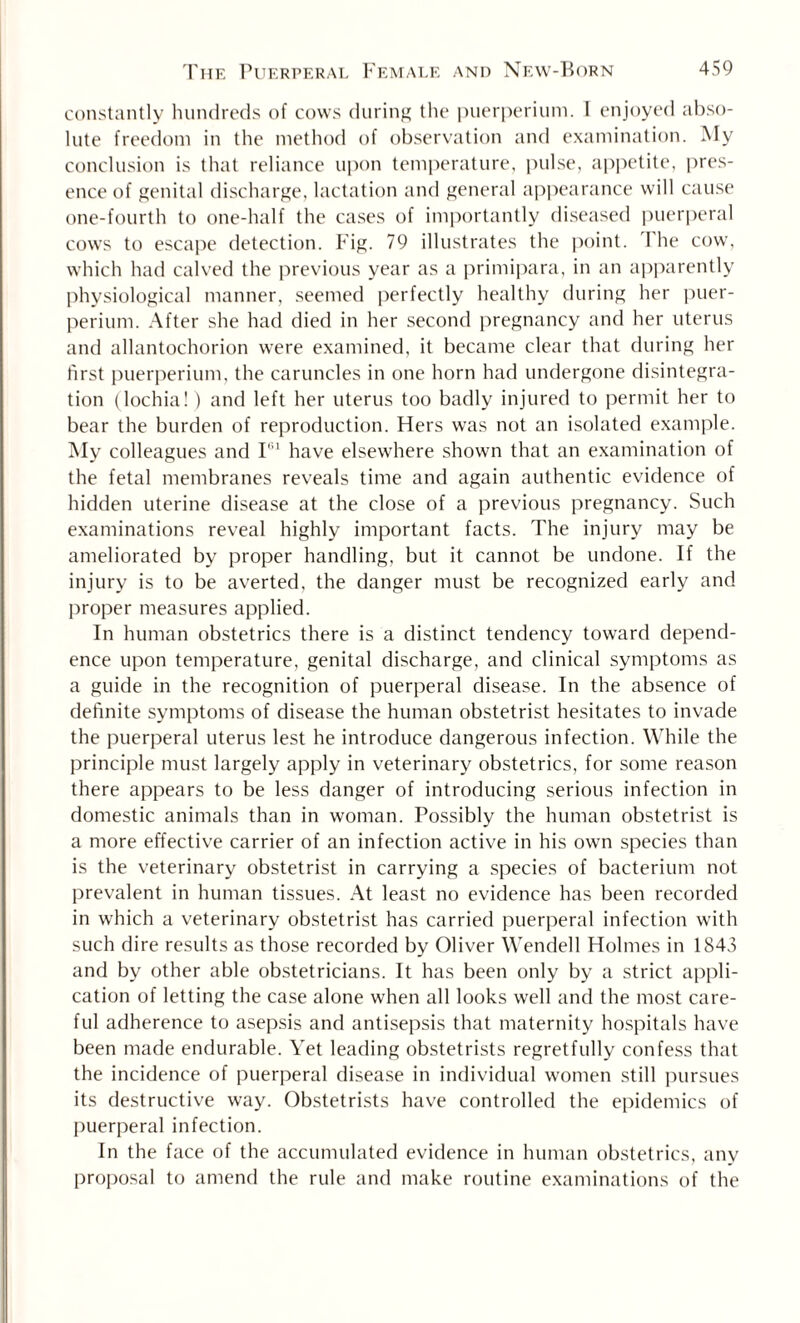 constantly hundreds of cows during the puerperium. I enjoyed abso¬ lute freedom in the method of observation and examination. My conclusion is that reliance upon temperature, pulse, appetite, pres¬ ence of genital discharge, lactation and general appearance will cause one-fourth to one-half the cases of importantly diseased puerperal cows to escape detection. Fig. 79 illustrates the point. 1 he cow, which had calved the previous year as a primipara, in an apparently physiological manner, seemed perfectly healthy during her puer¬ perium. After she had died in her second pregnancy and her uterus and allantochorion were examined, it became clear that during her first puerperium, the caruncles in one horn had undergone disintegra¬ tion (lochia!) and left her uterus too badly injured to permit her to bear the burden of reproduction. Hers was not an isolated example. My colleagues and I'11 have elsewhere shown that an examination of the fetal membranes reveals time and again authentic evidence of hidden uterine disease at the close of a previous pregnancy. Such examinations reveal highly important facts. The injury may be ameliorated by proper handling, but it cannot be undone. If the injury is to be averted, the danger must be recognized early and proper measures applied. In human obstetrics there is a distinct tendency toward depend¬ ence upon temperature, genital discharge, and clinical symptoms as a guide in the recognition of puerperal disease. In the absence of definite symptoms of disease the human obstetrist hesitates to invade the puerperal uterus lest he introduce dangerous infection. While the principle must largely apply in veterinary obstetrics, for some reason there appears to be less danger of introducing serious infection in domestic animals than in woman. Possibly the human obstetrist is a more effective carrier of an infection active in his own species than is the veterinary obstetrist in carrying a species of bacterium not prevalent in human tissues. At least no evidence has been recorded in which a veterinary obstetrist has carried puerperal infection with such dire results as those recorded by Oliver Wendell Holmes in 1843 and by other able obstetricians. It has been only by a strict appli¬ cation of letting the case alone when all looks well and the most care¬ ful adherence to asepsis and antisepsis that maternity hospitals have been made endurable. Yet leading obstetrists regretfully confess that the incidence of puerperal disease in individual women still pursues its destructive way. Obstetrists have controlled the epidemics of puerperal infection. In the face of the accumulated evidence in human obstetrics, any proposal to amend the rule and make routine examinations of the