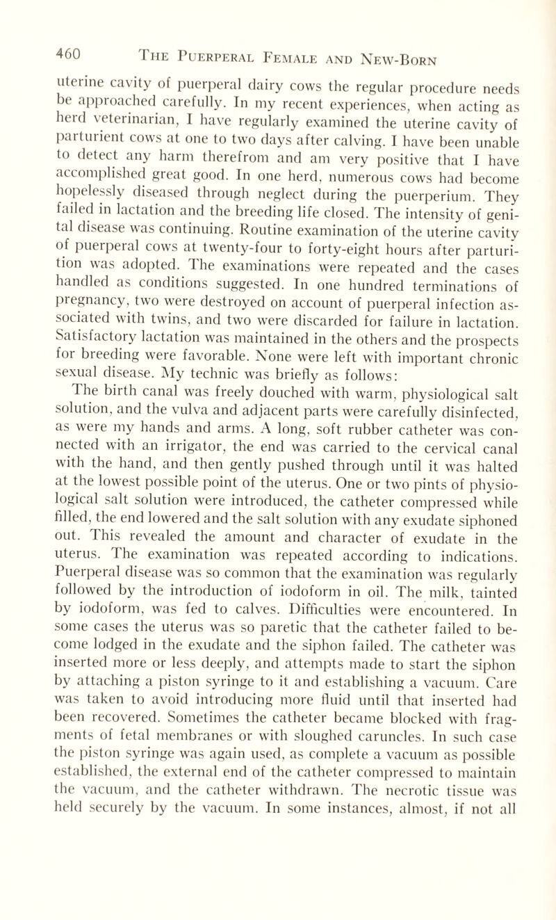 uterine cavity of puerperal dairy cows the regular procedure needs be approached carefully. In my recent experiences, when acting as herd veterinarian, I have regularly examined the uterine cavity of parturient cows at one to two days after calving. I have been unable to detect any harm therefrom and am very positive that I have accomplished great good. In one herd, numerous cows had become hopelessly diseased through neglect during the puerperium. They failed in lactation and the breeding life closed. The intensity of geni¬ tal disease was continuing. Routine examination of the uterine cavity of puerperal cows at twenty-four to forty-eight hours after parturi¬ tion was adopted. The examinations were repeated and the cases handled as conditions suggested. In one hundred terminations of pregnancy, two were destroyed on account of puerperal infection as¬ sociated with twins, and two were discarded for failure in lactation. Satislactory lactation was maintained in the others and the prospects for breeding were favorable. None were left with important chronic sexual disease. My technic was briefly as follows: I he birth canal was freely douched with warm, physiological salt solution, and the vulva and adjacent parts were carefully disinfected, as were my hands and arms. A long, soft rubber catheter was con¬ nected with an irrigator, the end was carried to the cervical canal with the hand, and then gently pushed through until it was halted at the lowest possible point of the uterus. One or two pints of physio¬ logical salt solution were introduced, the catheter compressed while filled, the end lowered and the salt solution with any exudate siphoned out. This revealed the amount and character of exudate in the uterus. The examination was repeated according to indications. Puerperal disease was so common that the examination was regularly followed by the introduction of iodoform in oil. The milk, tainted by iodoform, was fed to calves. Difficulties were encountered. In some cases the uterus was so paretic that the catheter failed to be¬ come lodged in the exudate and the siphon failed. The catheter was inserted more or less deeply, and attempts made to start the siphon by attaching a piston syringe to it and establishing a vacuum. Care was taken to avoid introducing more fluid until that inserted had been recovered. Sometimes the catheter became blocked with frag¬ ments of fetal membranes or with sloughed caruncles. In such case the piston syringe was again used, as complete a vacuum as possible established, the external end of the catheter compressed to maintain the vacuum, and the catheter withdrawn. The necrotic tissue was held securely by the vacuum. In some instances, almost, if not all