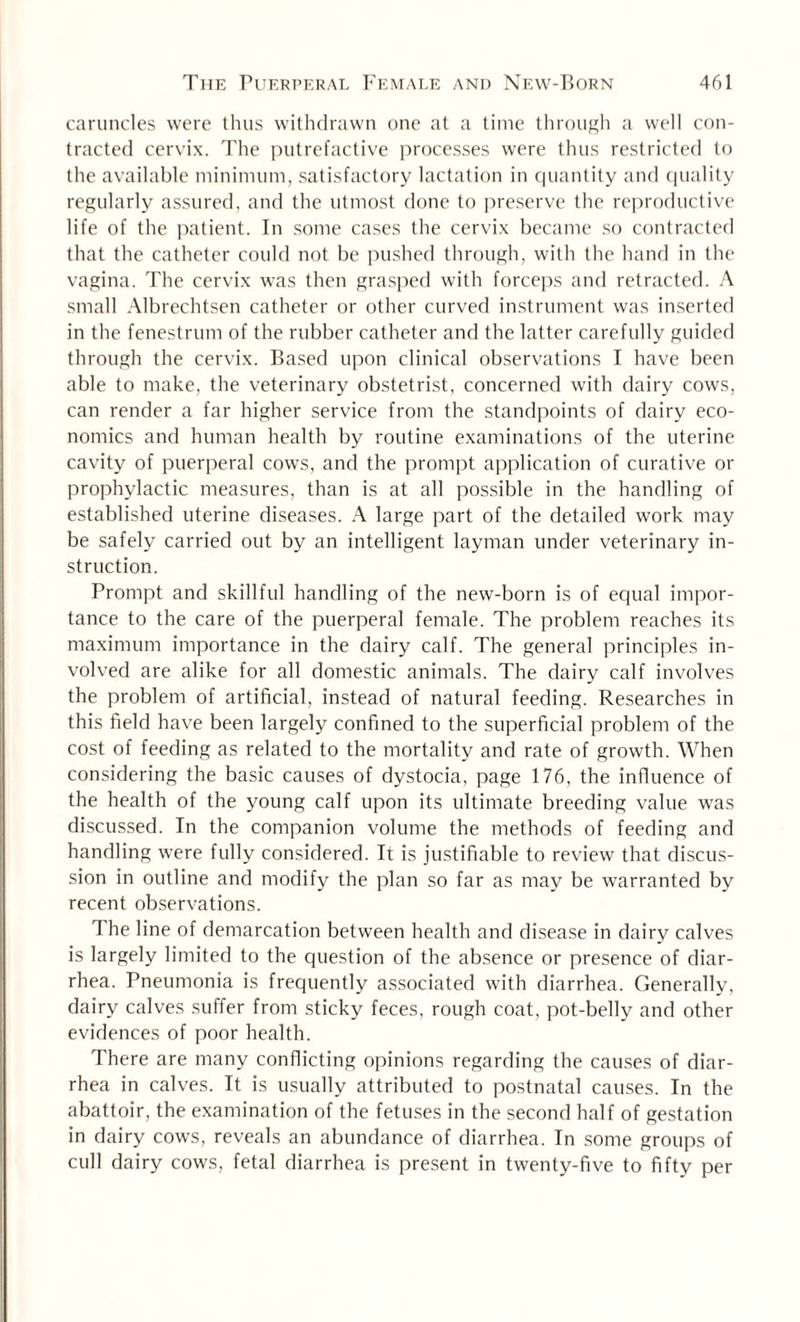 caruncles were thus withdrawn one at a time through a well con¬ tracted cervix. The putrefactive processes were thus restricted to the available minimum, satisfactory lactation in quantity and quality regularly assured, and the utmost done to preserve the reproductive life of the patient. In some cases the cervix became so contracted that the catheter could not be pushed through, with the hand in the vagina. The cervix was then grasped with forceps and retracted. A small Albrechtsen catheter or other curved instrument was inserted in the fenestrum of the rubber catheter and the latter carefully guided through the cervix. Based upon clinical observations I have been able to make, the veterinary obstetrist, concerned with dairy cows, can render a far higher service from the standpoints of dairy eco¬ nomics and human health by routine examinations of the uterine cavity of puerperal cows, and the prompt application of curative or prophylactic measures, than is at all possible in the handling of established uterine diseases. A large part of the detailed work may be safely carried out by an intelligent layman under veterinary in¬ struction. Prompt and skillful handling of the new-born is of equal impor¬ tance to the care of the puerperal female. The problem reaches its maximum importance in the dairy calf. The general principles in¬ volved are alike for all domestic animals. The dairy calf involves the problem of artificial, instead of natural feeding. Researches in this field have been largely confined to the superficial problem of the cost of feeding as related to the mortality and rate of growth. When considering the basic causes of dystocia, page 176, the influence of the health of the young calf upon its ultimate breeding value was discussed. In the companion volume the methods of feeding and handling were fully considered. It is justifiable to review that discus¬ sion in outline and modify the plan so far as may be warranted by recent observations. The line of demarcation between health and disease in dairy calves is largely limited to the question of the absence or presence of diar¬ rhea. Pneumonia is frequently associated with diarrhea. Generally, dairy calves suffer from sticky feces, rough coat, pot-belly and other evidences of poor health. There are many conflicting opinions regarding the causes of diar¬ rhea in calves. It is usually attributed to postnatal causes. In the abattoir, the examination of the fetuses in the second half of gestation in dairy cows, reveals an abundance of diarrhea. In some groups of cull dairy cows, fetal diarrhea is present in twenty-five to fifty per