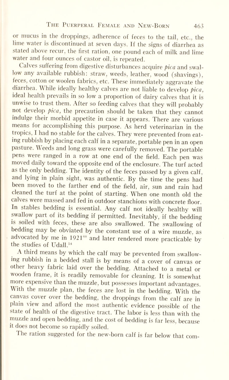 or mucus in the droppings, adherence of feces to the tail, etc., the lime water is discontinued at seven days. If the signs of diarrhea as stated above recur, the first ration, one pound each of milk and lime water and four ounces of castor oil, is repeated. C alves suffering from digestive disturbances acquire pica and swal¬ low' any available rubbish: straw, weeds, leather, wood (shavings), feces, cotton or woolen fabrics, etc. These immediately aggravate the diarrhea. \\ hile ideally healthy calves are not liable to develop pica, ideal health prevails in so lowr a proportion of dairy calves that it is unwise to trust them. After so feeding calves that they will probably not develop pica, the precaution should be taken that they cannot indulge their morbid appetite in case it appears. There are various means tor accomplishing this purpose. As herd veterinarian in the tropics, I had no stable for the calves. They were prevented from eat¬ ing rubbish by placing each calf in a separate, portable pen in an open pasture. Weeds and long grass were carefully removed. The portable pens were ranged in a row at one end of the field. Each pen was moved daily toward the opposite end of the enclosure. The turf acted as the only bedding. The identity of the feces passed by a given calf, and lying in plain sight, was authentic. By the time the pens had been moved to the farther end of the field, air, sun and rain had cleaned the turf at the point of starting. When one month old the calves were massed and fed in outdoor stanchions with concrete floor. In stables bedding is essential. Any calf not ideally healthy will swallow part of its bedding if permitted. Inevitably, if the bedding is soiled with feces, these are also swallowed. The swallowdng of bedding may be obviated by the constant use of a wire muzzle, as ad\ocated by me in 1921' and later rendered more practicable by the studies of Udall.54 A third means by which the calf may be prevented from swallow¬ ing rubbish in a bedded stall is by means of a cover of canvas or other heavy fabric laid over the bedding. Attached to a metal or wooden frame, it is readily removable for cleaning. It is somewhat more expensive than the muzzle, but possesses important advantages. \Vith the muzzle plan, the feces are lost in the bedding. With the canvas cover over the bedding, the droppings from the calf are in plain view and afford the most authentic evidence possible of the state of health of the digestive tract. The labor is less than with the muzzle and open bedding, and the cost of bedding is far less, because it does not become so rapidly soiled. The ration suggested for the new-born calf is far below that com-