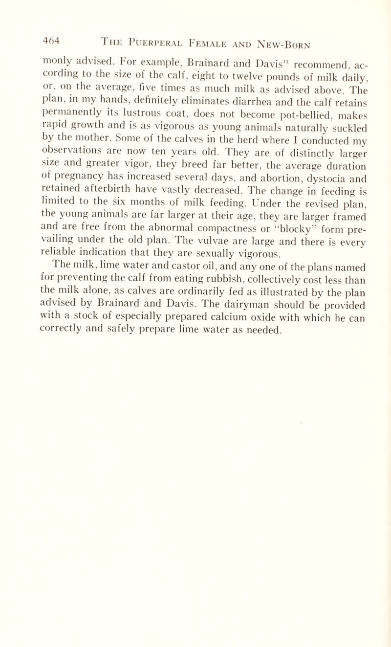 monly advised. For example, Brainard and Davis'1 recommend, ac¬ cording to the size of the calf, eight to twelve pounds of milk daily, or. on the average, five times as much milk as advised above. The plan, in my hands, definitely eliminates diarrhea and the calf retains permanently its lustrous coat, does not become pot-bellied, makes rapid growth and is as vigorous as young animals naturally suckled b\ the mother. Some of the calves in the herd where I conducted my observations are now ten years old. They are of distinctly larger s*ze and greater vigor, they breed far better, the average duration of pregnancy has increased several days, and abortion, dystocia and retained afterbirth have vastly decreased. The change in feeding is limited to the six months of milk feeding. L nder the revised plan, the young animals are far larger at their age, they are larger framed and are free from the abnormal compactness or “blocky” form pre¬ vailing under the old plan. The vulvae are large and there is every reliable indication that they are sexually vigorous. 1 he milk, lime water and castor oil, and any one of the plans named for preventing the calf from eating rubbish, collectively cost less than the milk alone, as calves are ordinarily fed as illustrated by the plan advised by Brainard and Davis. The dairyman should be provided with a stock of especially prepared calcium oxide with which he can correctly and safely prepare lime water as needed.