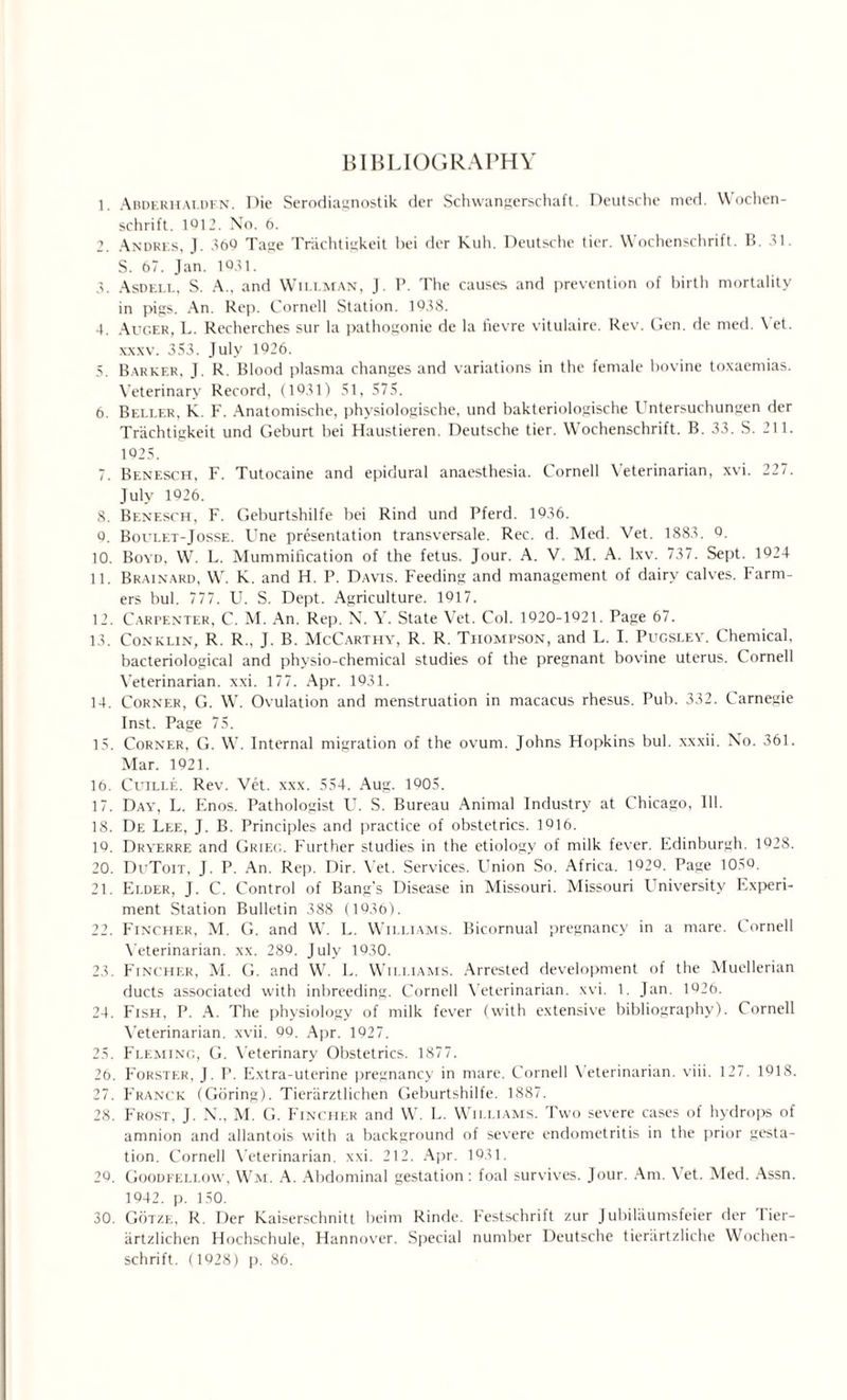 1. Abderhaldfn. Die Serodiagnostik der Schwangerschaft. Deutsche mcd. Wochen- schrift. 1012. No. 6. 2. Andres, J. 369 Tage Triichtigkeit bei der Kuh. Deutsche tier. Wochenschrift. B. 31. S. 67. Jan. 1031. 3. Asdell, S. A., and Willman, J. P. The causes and prevention of birth mortality in pigs. An. Rep. Cornell Station. 1038. 4. Auger, L. Recherches sur la pathogonie de la fievre vitulaire. Rev. Gen. de med. Vet. xxxv. 353. July 1926. 5. Barker, J. R. Blood plasma changes and variations in the female bovine toxaemias. Veterinary Record, (1931) 51, 575. 6. Beller, K. F. Anatomische, physiologische, und bakteriologische Untersuchungen der Triichtigkeit und Geburt bei Haustieren. Deutsche tier. Wochenschrift. B. 33. S. 211. 1925. 7. Benesch, F. Tutocaine and epidural anaesthesia. Cornell Veterinarian, xvi. 227. July 1926. 8. Benesch, F. Geburtshilfe bei Rind und Pferd. 1936. 9. Boulet-Josse. Une presentation transversale. Rec. d. Med. Vet. 1883. 9. 10. Boyd, W. L. Mummification of the fetus. Jour. A. V. M. A. lxv. 737. Sept. 1924 11. Brainard, W. K. and H. P. Davis. Feeding and management of dairy calves. Farm¬ ers bul. 777. U. S. Dept. Agriculture. 1917. 12. Carpenter, C. M. An. Rep. N. Y. State Vet. Col. 1920-1921. Page 67. 13. Conklin, R. R., J. B. McCarthy, R. R. Thompson, and L. I. Pugsley. Chemical, bacteriological and physio-chemical studies of the pregnant bovine uterus. Cornell Veterinarian, xxi. 177. Apr. 1931. 14. Corner, G. W. Ovulation and menstruation in macacus rhesus. Pub. 332. Carnegie Inst. Page 75. 15. Corner, G. W. Internal migration of the ovum. Johns Hopkins bul. xxxii. No. 361. Mar. 1921. 16. Cltille. Rev. Vet. xxx. 554. Aug. 1005. 17. Day, L. Enos. Pathologist U. S. Bureau Animal Industry at Chicago, 111. 18. De Lee, J. B. Principles and practice of obstetrics. 1916. 10. Dryerre and Grieg. Further studies in the etiology of milk fever. Edinburgh. 1928. 20. DuToit, J. P. An. Rep. Dir. Vet. Services. Union So. Africa. 1029. Page 1050. 21. Elder, J. C. Control of Bang's Disease in Missouri. Missouri University Experi¬ ment Station Bulletin 388 (10.16). 22. Fincher, M. G. and W. L. Williams. Bicornual pregnancy in a mare. Cornell Veterinarian, xx. 289. July 1930. 23. Fincher, M. G. and W. L. Williams. Arrested development of the Muellerian ducts associated with inbreeding. Cornell Veterinarian, xvi. 1. Jan. 1926. 24. Fish, P. A. The physiology of milk fever (with extensive bibliography). Cornell Veterinarian, xvii. 99. Apr. 1927. 25. Fleming, G. Veterinary Obstetrics. 1877. 26. Forster, J. P. Extra-uterine pregnancy in mare. Cornell Veterinarian, viii. 127. 1918. 27. Franck (Goring). Tierarztlichen Geburtshilfe. 1887. 28. Frost, J. N., M. G. Fincher and W. L. Williams. Two severe cases of hydrops of amnion and allantois with a background of severe endometritis in the prior gesta¬ tion. Cornell Veterinarian, xxi. 212. Apr. 1931. 26. Goodfeli.ow, Wm. A. Abdominal gestation: foal survives. Jour. Am. \ et. Med. Assn. 1942. p. 150. 30. Gotze, R. Der Kaiserschnitt beim Rinde. Festschrift zur Jubilaumsfeier der Tier- artzlichen Hochschule, Hannover. Special number Deutsche tieriirtzliche Wochen¬ schrift. (1928) p. 86.